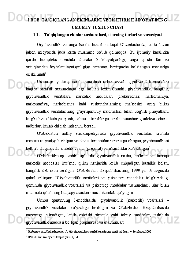 I BOB. TA’QIQLANGAN EKINLARNI YETISHTIRISH JINOYATINING
UMUMIY TUSHUNCHASI 
1.1. Ta’qiqlangan ekinlar tushunchasi, ularning turlari va xususiyati
Giyohvandlik   va   unga   karshi   kurash   nafaqat   O‘zbekistonda,   balki   butun
jahon   miqyosida   juda   katta   muammo   bo‘lib   qolmoqda.   Bu   ijtimoiy   kasalikka
qarshi   kompleks   ravishda   choralar   ko‘rilayotganligi,   unga   qarshi   fan   va
yutuqlaridan   foydalanilayotganligiga   qaramay,   hozirgacha   ko‘zlangan   maqsadga
erishilmadi 2
.
Ushbu   jinoyatlarga   qarshi   kurashish   uchun   avvalo   giyohvandlik   vositalari
haqida   batafsil   tushunchaga   ega   bo‘lish   lozim.Chunki,   giyohvandlik,   bangilik,
giyohvandlik   vositalari,   narkotik   moddalar,   prekursorlar,   narkomaniya,
narkomafiya,   narkobiznes   kabi   tushunchalarning   ma’nosini   aniq   bilish
giyohvandlik   vositalarining   g‘ayriqonuniy   muomalasi   bilan   bog‘lik   jinoyatlarni
to‘g‘ri   kvalifikatsiya   qilish,   ushbu   qilmishlarga   qarshi   kurashning   adekvat   chora-
tadbirlari ishlab chiqish imkonini beradi.
O‘zbekiston   milliy   ensiklopediyasida   giyohvandlik   vositalari   sifatida
maxsus ro‘yxatga kiritilgan va davlat tomonidan nazoratga olingan, giyohvandlikni
keltirib chiqaruvchi sintetik vosita (preparat) va o‘simliklar ko‘rsatilgan 3
.
O‘zbek   tilining   izohli   lug‘atida   giyohvandlik   nasha,   ko‘knor   va   boshqa
narkotik   moddalar   iste’mol   qilish   natijasida   kelib   chiqadigan   kasallik   holati,
bangilik   deb   izoh   berilgan.   O‘zbekiston   Respublikasining   1999-yil   19-avgustda
qabul   qilingan   “Giyohvandlik   vositalari   va   psixotrop   moddalar   to‘g‘risida”gi
qonunida   giyohvandlik   vositalari   va   psixotrop   moddalar   tushunchasi,   ular   bilan
muomala qilishning huquqiy asoslari mustahkamlab qo‘yilgan.
Ushbu   qonunning   3-moddasida:   giyohvandlik   (narkotik)   vositalari   –
giyohvandlik   vositalari   ro‘yxatiga   kiritilgan   va   O‘zbekiston   Respublikasida
nazoratga   olinadigan,   kelib   chiqishi   sintetik   yoki   tabiiy   moddalar,   tarkibida
giyohvandlik moddasi bo‘lgan preparatlar va o‘simliklar:
2
 Qurbonov A., Abdurahmonov A. Giyohvandlikka qarshi kurashning xorij tajribasi. − Toshkent, 2002
3
 O‘zbekiston milliy ensiklopediyasi 3-jild.
6 