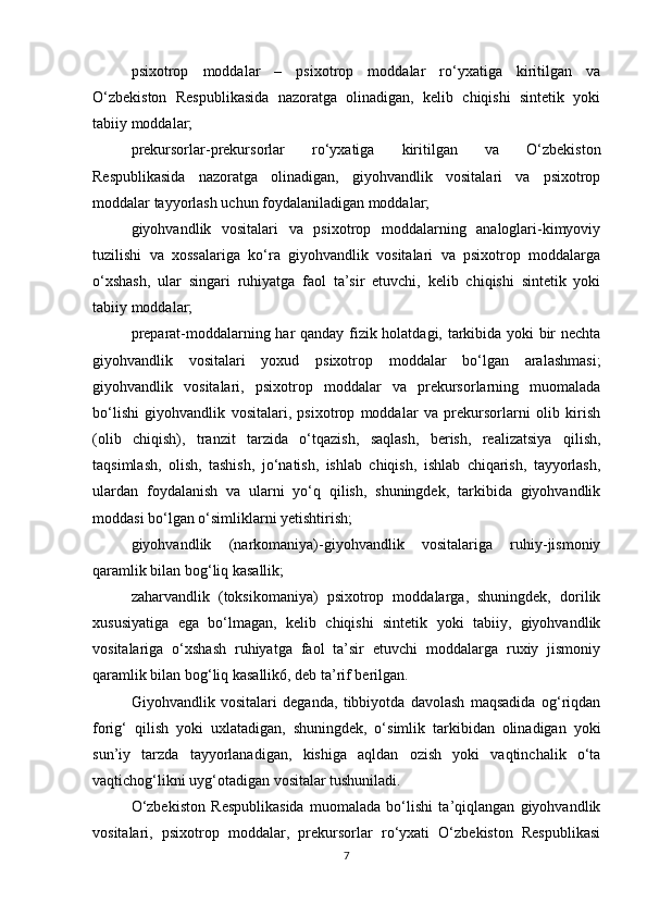 psixotrop   moddalar   –   psixotrop   moddalar   ro‘yxatiga   kiritilgan   va
O‘zbekiston   Respublikasida   nazoratga   olinadigan,   kelib   chiqishi   sintetik   yoki
tabiiy moddalar;
prekursorlar-prekursorlar   ro‘yxatiga   kiritilgan   va   O‘zbekiston
Respublikasida   nazoratga   olinadigan,   giyohvandlik   vositalari   va   psixotrop
moddalar tayyorlash uchun foydalaniladigan moddalar;
giyohvandlik   vositalari   va   psixotrop   moddalarning   analoglari-kimyoviy
tuzilishi   va   xossalariga   ko‘ra   giyohvandlik   vositalari   va   psixotrop   moddalarga
o‘xshash,   ular   singari   ruhiyatga   faol   ta’sir   etuvchi,   kelib   chiqishi   sintetik   yoki
tabiiy moddalar;
preparat-moddalarning har qanday fizik holatdagi, tarkibida yoki bir nechta
giyohvandlik   vositalari   yoxud   psixotrop   moddalar   bo‘lgan   aralashmasi;
giyohvandlik   vositalari,   psixotrop   moddalar   va   prekursorlarning   muomalada
bo‘lishi   giyohvandlik   vositalari,   psixotrop   moddalar   va   prekursorlarni   olib   kirish
(olib   chiqish),   tranzit   tarzida   o‘tqazish,   saqlash,   berish,   realizatsiya   qilish,
taqsimlash,   olish,   tashish,   jo‘natish,   ishlab   chiqish,   ishlab   chiqarish,   tayyorlash,
ulardan   foydalanish   va   ularni   yo‘q   qilish,   shuningdek,   tarkibida   giyohvandlik
moddasi bo‘lgan o‘simliklarni yetishtirish;
giyohvandlik   (narkomaniya)-giyohvandlik   vositalariga   ruhiy-jismoniy
qaramlik bilan bog‘liq kasallik;
zaharvandlik   (toksikomaniya)   psixotrop   moddalarga,   shuningdek,   dorilik
xususiyatiga   ega   bo‘lmagan,   kelib   chiqishi   sintetik   yoki   tabiiy,   giyohvandlik
vositalariga   o‘xshash   ruhiyatga   faol   ta’sir   etuvchi   moddalarga   ruxiy   jismoniy
qaramlik bilan bog‘liq kasallik6, deb ta’rif berilgan.
Giyohvandlik   vositalari   deganda,   tibbiyotda   davolash   maqsadida   og‘riqdan
forig‘   qilish   yoki   uxlatadigan,   shuningdek,   o‘simlik   tarkibidan   olinadigan   yoki
sun’iy   tarzda   tayyorlanadigan,   kishiga   aqldan   ozish   yoki   vaqtinchalik   o‘ta
vaqtichog‘likni uyg‘otadigan vositalar tushuniladi.
O‘zbekiston   Respublikasida   muomalada   bo‘lishi   ta’qiqlangan   giyohvandlik
vositalari,   psixotrop   moddalar,   prekursorlar   ro‘yxati   O‘zbekiston   Respublikasi
7 