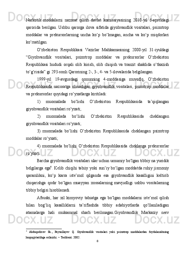 Narkotik   moddalarni   nazorat   qilish   davlat   komissiyasining   2010-yil   6-apreldagi
qarorida   berilgan.   Ushbu   qarorga   ilova   sifatida   giyohvandlik   vositalari,   psixotrop
moddalar   va   prekursorlarning   uncha   ko‘p   bo‘lmagan,   ancha   va   ko‘p   miqdorlari
ko‘rsatilgan.
O‘zbekiston   Respublikasi   Vazirlar   Mahkamasining   2000-yil   31-iyuldagi
“Giyohvandlik   vositalari,   psixotrop   moddalar   va   prekursorlar   O‘zbekiston
Respublikasi   hududi   orqali   olib   kirish,   olib   chiqish   va   tranzit   shaklida   o‘tkazish
to‘g‘risida” gi 293-sonli Qarorining 2-, 3-, 4- va 5-ilovalarida belgilangan.
1999-yil   19-avgusdagi   qonunning   4-moddasiga   muvofiq,   O‘zbekiston
Respublikasida   nazoratga   olinadigan   giyohvandlik   vositalari,   psixotrop   moddalar
va prekursorlar quyidagi ro‘yxatlarga kiritiladi:
1)   muomalada   bo‘lishi   O‘zbekiston   Respublikasida   ta’qiqlangan
giyohvandlik vositalari ro‘yxati;
2)   muomalada   bo‘lishi   O‘zbekiston   Respublikasida   cheklangan
giyohvandlik vositalari ro‘yxati;
3)   muomalada   bo‘lishi   O‘zbekiston   Respublikasida   cheklangan   psixotrop
moddalar ro‘yxati;
4)   muomalada   bo‘lishi   O‘zbekiston   Respublikasida   cheklanga   prekursorlar
ro‘yxati.
Barcha giyohvandlik vositalari ular uchun umumiy bo‘lgan tibbiy na yuridik
belgilarga ega 4
. Kelib сhiqihi tabiiy yoki sun’iy bo‘lgan moddatda ruhiy jismoniy
qaramlikni,   ko‘p   karra   iste’mol   qilganda   esa   giyohvandlik   kasalligini   keltirib
chiqarishga   qodir   bo‘lgan   muayyan   xossalarning   mavjudligi   ushbu   vositalarning
tibbiy belgisi hisoblanadi.
Afsuski,   har   xil   kimyoviy   tabiatga   ega   bo‘lgan   moddalarni   iste’mol   qilish
bilan   bog‘liq   kasalliklarni   ta’riflashda   tibbiy   adabiyotlarda   qo‘llaniladigan
atamalarga   hali   mukammal   sharh   berilmagan.Giyohvandlik   Markaziy   nerv
4
  Abduqodirov   Sh.,   Payzullayev   Q.   Giyohvandlik   vositalari   yoki   psixotrop   moddalardan   foydalanishning
huquqiytartibga solinishi.  −  Toshkent . 2002.
8 