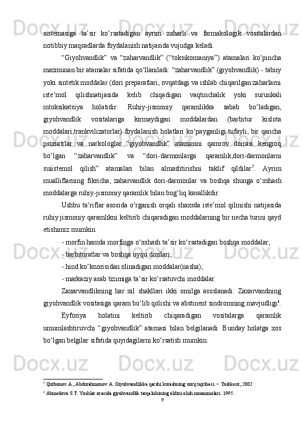 sistemasiga   ta’sir   ko‘rsatadigan   ayrim   zaharli   va   farmakologik   vositalardan
notibbiy maqsadlarda foydalanish natijasida vujudga keladi.
“Giyohvandlik”   va   “zaharvandlik”   (“toksikomaniya”)   atamalari   ko‘pincha
mazmunan bir atamalar sifatida qo‘llaniladi: “zaharvandlik” (giyohvandlik) - tabiiy
yoki sintetik moddalar (dori preparatlari, ovqatdagi va ishlab chiqarilgan zaharlarni
iste’mol   qilishnatijasida   kelib   chiqadigan   vaqtinchalik   yoki   surunkali
intoksikatsiya   holatidir.   Ruhiy-jismoniy   qaramlikka   sabab   bo‘ladigan,
giyohvandlik   vositalariga   kirmaydigan   moddalardan   (barbitur   kislota
moddalari,trankvilizatorlar) foydalanish holatlari ko‘payganligi tufayli, bir qancha
psixiatrlar   va   narkologlar   “giyohvandlik”   atamasini   qamrov   doirasi   kengroq
bo‘lgan   “zaharvandlik”   va   “dori-darmonlarga   qaramlik,dori-darmonlarni
suiistemol   qilish”   atamalari   bilan   almashtirishni   taklif   qildilar 5
.   Ayrim
mualliflarning   fikricha,   zaharvandlik   dori-darmonlar   va   boshqa   shunga   o‘xshash
moddalarga ruhiy-jismoniy qaramlik bilan bog‘liq kasallikdir.
Ushbu ta’riflar asosida o‘rganish orqali shaxsda iste’mol qilinishi natijasida
ruhiy jismoniy qaramlikni keltirib chiqaradigan moddalarning bir necha turini qayd
etishimiz mumkin.
- morfin hamda morfinga o‘xshash ta’sir ko‘rsatadigan boshqa moddalar;
- barbituratlar va boshqa uyqu dorilari;
- hind ko‘knorisidan olinadigan moddalar(nasha);
- markaziy asab tizimiga ta’sir ko‘rsatuvchi moddalar. 
Zaxarvandlikning   har   xil   shakllari   ikki   omilga   asoslanadi:   Zaxarvandning
giyohvandlik vositasiga qaram bo‘lib qolishi va abstinent sindromning mavjudligi 6
.
Eyforiya   holatini   keltirib   chiqaradigan   vositalarga   qaramlik
umumlashtiruvchi   “giyohvandlik”   atamasi   bilan   belgilanadi.   Bunday   holatga   xos
bo‘lgan belgilar sifatida quyidagilarni ko‘rsatish mumkin:
5
  Qurbonov   A .,  Abdurahmonov   A .  Giyohvandlikka   qarshi   kurashning   xorij   tajribasi .  − Toshkent, 2002
6
 Ahmedova S.T. Yoshlar orasida giyohvandlik tarqalishining oldini olish muammolari. 1995.
9 
