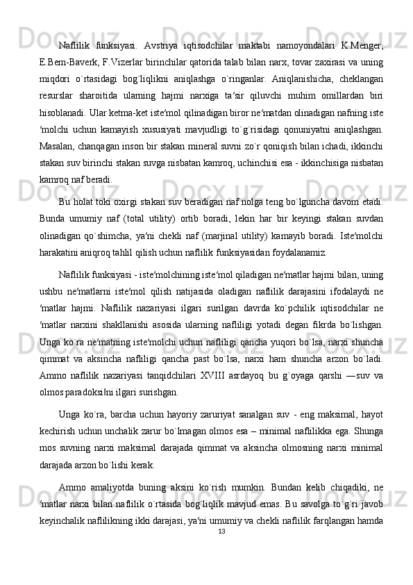 Naflilik   funksiyasi.   Avstriya   iqtisodchilar   maktabi   namoyondalari   K.Menger,
E.Bem-Baverk, F.Vizerlar birinchilar qatorida talab bilan narx, tovar zaxirasi  va uning
miqdori   o`rtasidagi   bog`liqlikni   aniqlashga   o`ringanlar.   Aniqlanishicha,   cheklangan
resurslar   sharoitida   ularning   hajmi   narxiga   ta′sir   qiluvchi   muhim   omillardan   biri
hisoblanadi. Ular ketma-ket iste′mol qilinadigan biror ne′matdan olinadigan nafning iste
′molchi   uchun   kamayish   xususiyati   mavjudligi   to`g`risidagi   qonuniyatni   aniqlashgan.
Masalan, chanqagan inson bir stakan mineral suvni zo`r qoniqish bilan ichadi, ikkinchi
stakan suv birinchi stakan suvga nisbatan kamroq, uchinchisi esa - ikkinchisiga nisbatan
kamroq naf beradi. 
Bu holat toki oxirgi stakan suv beradigan naf nolga teng bo`lguncha davom etadi.
Bunda   umumiy   naf   (total   utility)   ortib   boradi,   lekin   har   bir   keyingi   stakan   suvdan
olinadigan   qo`shimcha,   ya′ni   chekli   naf   (marjinal   utility)   kamayib   boradi.   Iste′molchi
harakatini aniqroq tahlil qilish uchun naflilik funksiyasidan foydalanamiz. 
Naflilik funksiyasi - iste′molchining iste′mol qiladigan ne′matlar hajmi bilan, uning
ushbu   ne′matlarni   iste′mol   qilish   natijasida   oladigan   naflilik   darajasini   ifodalaydi   ne
′matlar   hajmi.   Naflilik   nazariyasi   ilgari   surilgan   davrda   ko`pchilik   iqtisodchilar   ne
′matlar   narxini   shakllanishi   asosida   ularning   nafliligi   yotadi   degan   fikrda   bo`lishgan.
Unga ko`ra ne′matning iste′molchi uchun nafliligi qancha yuqori bo`lsa, narxi shuncha
qimmat   va   aksincha   nafliligi   qancha   past   bo`lsa,   narxi   ham   shuncha   arzon   bo`ladi.
Ammo   naflilik   nazariyasi   tanqidchilari   XVIII   asrdayoq   bu   g`oyaga   qarshi   ―suv   va
olmos paradoksi ni ilgari surishgan. ‖
Unga   ko`ra,   barcha   uchun   hayoriy   zaruriyat   sanalgan   suv   -   eng   maksimal,   hayot
kechirish uchun unchalik zarur bo`lmagan olmos esa – minimal naflilikka ega. Shunga
mos   suvning   narxi   maksimal   darajada   qimmat   va   aksincha   olmosning   narxi   minimal
darajada arzon bo`lishi kerak. 
Ammo   amaliyotda   buning   aksini   ko`rish   mumkin.   Bundan   kelib   chiqadiki,   ne
′matlar   narxi   bilan  naflilik  o`rtasida   bog`liqlik  mavjud   emas.   Bu   savolga   to`g`ri   javob
keyinchalik naflilikning ikki darajasi, ya′ni umumiy va chekli naflilik farqlangan hamda
13 