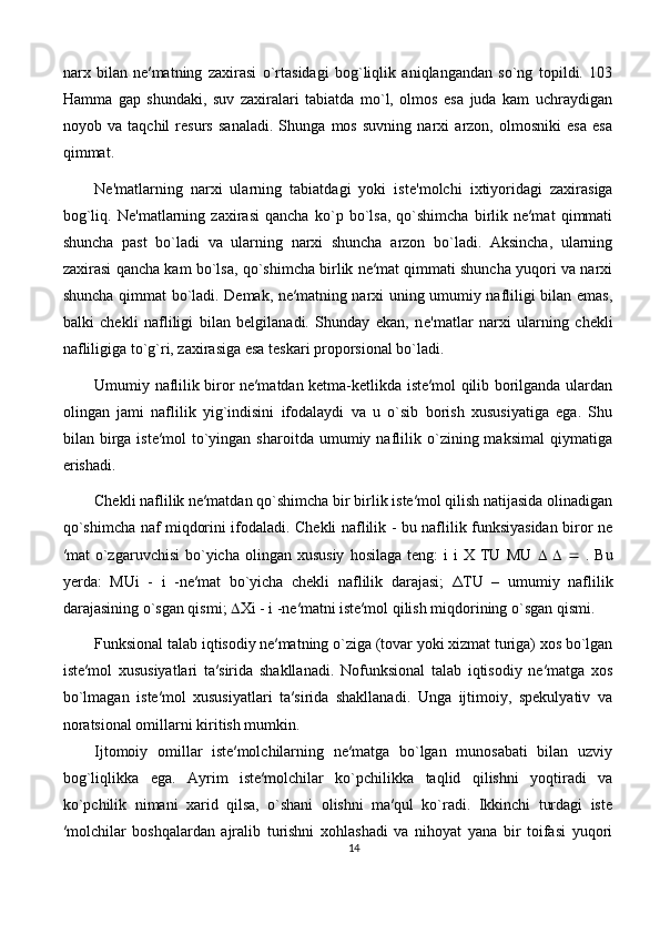 narx   bilan   ne′matning   zaxirasi   o`rtasidagi   bog`liqlik   aniqlangandan   so`ng   topildi.   103
Hamma   gap   shundaki,   suv   zaxiralari   tabiatda   mo`l,   olmos   esa   juda   kam   uchraydigan
noyob   va   taqchil   resurs   sanaladi.   Shunga   mos   suvning   narxi   arzon,   olmosniki   esa   esa
qimmat.
N е 'matlarning   narxi   ularning   tabiatdagi   yoki   ist е 'molchi   ixtiyoridagi   zaxirasiga
bog`liq.   N е 'matlarning   zaxirasi   qancha   ko`p   bo`lsa,   qo`shimcha   birlik   ne′mat   qimmati
shuncha   past   bo`ladi   va   ularning   narxi   shuncha   arzon   bo`ladi.   Aksincha,   ularning
zaxirasi qancha kam bo`lsa, qo`shimcha birlik ne′mat qimmati shuncha yuqori va narxi
shuncha qimmat bo`ladi. Demak, ne′matning narxi uning umumiy nafliligi bilan emas,
balki   chekli   nafliligi   bilan   belgilanadi.   Shunday   ekan,   n е 'matlar   narxi   ularning   ch е kli
nafliligiga to`g`ri, zaxirasiga esa t е skari proporsional bo`ladi. 
Umumiy naflilik biror ne′matdan ketma-ketlikda iste′mol qilib borilganda ulardan
olingan   jami   naflilik   yig`indisini   ifodalaydi   va   u   o`sib   borish   xususiyatiga   ega.   Shu
bilan  birga  iste′mol   to`yingan   sharoitda   umumiy  naflilik   o`zining  maksimal   qiymatiga
erishadi. 
Chekli naflilik ne′matdan qo`shimcha bir birlik iste′mol qilish natijasida olinadigan
qo`shimcha naf miqdorini ifodaladi. Chekli naflilik - bu naflilik funksiyasidan biror ne
′mat  o`zgaruvchisi  bo`yicha  olingan  xususiy  hosilaga   teng:   i   i   X  TU  MU            .  Bu
yerda:   MUi   -   i   -ne′mat   bo`yicha   chekli   naflilik   darajasi;   Δ TU   –   umumiy   naflilik
darajasining o`sgan qismi;   Xi - i -ne′matni iste′mol qilish miqdorining o`sgan qismi.
Funksional talab iqtisodiy ne′matning o`ziga (tovar yoki xizmat turiga) xos bo`lgan
iste′mol   xususiyatlari   ta′sirida   shakllanadi.   Nofunksional   talab   iqtisodiy   ne′matga   xos
bo`lmagan   iste′mol   xususiyatlari   ta′sirida   shakllanadi.   Unga   ijtimoiy,   spekulyativ   va
noratsional omillarni kiritish mumkin. 
Ijtomoiy   omillar   iste′molchilarning   ne′matga   bo`lgan   munosabati   bilan   uzviy
bog`liqlikka   ega.   Ayrim   iste′molchilar   ko`pchilikka   taqlid   qilishni   yoqtiradi   va
ko`pchilik   nimani   xarid   qilsa,   o`shani   olishni   ma′qul   ko`radi.   Ikkinchi   turdagi   iste
′molchilar   boshqalardan   ajralib   turishni   xohlashadi   va   nihoyat   yana   bir   toifasi   yuqori
14 