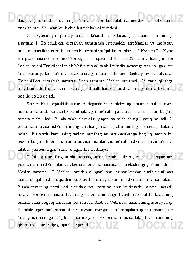 darajadagi   turmush   farovonligi   ta′sirida   obru-e′tibor   talab   namoyishkorona   iste′molni
xush ko`radi. Shundan kelib chiqib amerikalik iqtisodchi. 
X.   Leybenstayn   ijtimoiy   omillar   ta′sirida   shakllanadigan   talabni   uch   toifaga
ajratgan:   1.   Ko`pchilikka   ergashish   samarasida   iste′molchi   atrofdagilar   va   modadan
ortda qolmaslikka tirishib, ko`pchilik nimani ma′qul ko`rsa shuni 12   Нуриев   Р . .   Курс
микроэкономики :   учебник / 2- е   изд . – .:   Норма , 2012. –  с . 125. asosida tuzilgan. Iste
′molchi  talabi  Funksional  talab Nofunksional  talab Iqtisodiy ne′matga xos bo`lgan iste
′mol   xususiyatlari   ta′sirida   shakllanadigan   talab   Ijtimoiy   Spekulyativ   Noratsional
Ko`pchilikka   ergashish   samarasi   Snob   samarasi   Veblen   samarasi   106   xarid   qilishga
moyil   bo`ladi.   Bunda   uning   xaridga   oid   hatti-harakati   boshqalarning   fikriga   bevosita
bog`liq bo`lib qoladi. 
Ko`pchilikka   ergashish   samarasi   deganda   iste′molchining   umum   qabul   qilingan
normalar   ta′sirida   ko`pchilik   xarid   qiladigan   ne′matlarga   talabini   oshishi   bilan   bog`liq
samara   tushuniladi.   Bunda   talab   elastikligi   yuqori   va   talab   chizig`i   yotiq   bo`ladi.   2.
Snob   samarasida   iste′molchining   atrofdagilardan   ajralib   turishga   ishtiyoqi   baland
boladi.   Bu   yerda   ham   uning   tanlovi   atrofdagilar   hatti-harakatiga   bog`liq,   ammo   bu
teskari bog`liqlik. Snob samarasi  boshqa insonlar shu ne′matni iste′mol qilishi ta′sirida
talabda yuz beradigan teskari o`zgarishni ifodalaydi. 
Ya′ni,   agar   atrofdagilar   shu   ne′matga   talab   hajmini   oshirsa,   snob   uni   qisqartiradi
yoki umuman iste′moldan voz kechadi. Snob samarasida talab elastikligi past bo`ladi. 3.
Veblen   samarasi   (T.   Veblen   nomidan   olingan)   obru-e′tibor   ketidan   quvib   unutilmas
taassurot   qoldirish   maqsadini   ko`zlovchi   namoyishkorona   iste′molni   nazarda   tutadi.
Bunda   tovarning   narxi   ikki   qismdan:   real   narx   va   obru   keltiruvchi   narxdan   tashkil
topadi.   Veblen   samarasi   tovarning   narxi   qimmatligi   tufayli   iste′molchi   talabining
oshishi bilan bog`liq samarani aks ettiradi. Snob va Veblen samaralarining asosuy farqi
shundaki,   agar   snob   samarasida   muayyan   tovarga   talab   boshqalarning  shu   tovarni   iste
′mol   qilish   hajmiga   bo`g`liq   holda   o`zgarsa,   Veblen   samarasida   talab   tovar   narxining
qimmat yoki arzonligiga qarab o`zgaradi. 
15 