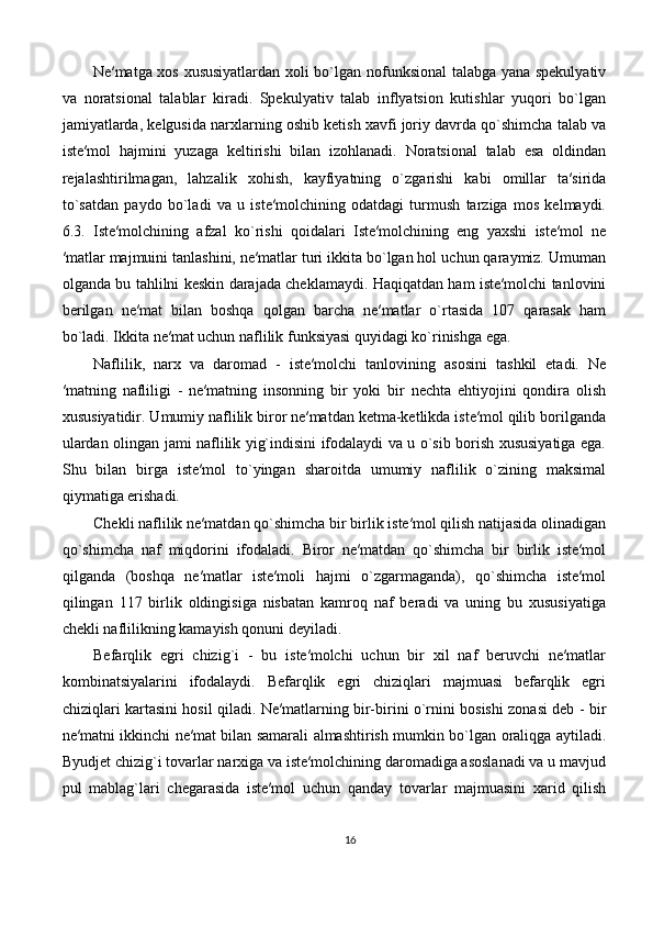 Ne′matga xos xususiyatlardan xoli bo`lgan nofunksional  talabga yana spekulyativ
va   noratsional   talablar   kiradi.   Spekulyativ   talab   inflyatsion   kutishlar   yuqori   bo`lgan
jamiyatlarda, kelgusida narxlarning oshib ketish xavfi joriy davrda qo`shimcha talab va
iste′mol   hajmini   yuzaga   keltirishi   bilan   izohlanadi.   Noratsional   talab   esa   oldindan
rejalashtirilmagan,   lahzalik   xohish,   kayfiyatning   o`zgarishi   kabi   omillar   ta′sirida
to`satdan   paydo   bo`ladi   va   u   iste′molchining   odatdagi   turmush   tarziga   mos   kelmaydi.
6.3.   Iste′molchining   afzal   ko`rishi   qoidalari   Iste′molchining   eng   yaxshi   iste′mol   ne
′matlar majmuini tanlashini, ne′matlar turi ikkita bo`lgan hol uchun qaraymiz. Umuman
olganda bu tahlilni keskin darajada cheklamaydi. Haqiqatdan ham iste′molchi tanlovini
berilgan   ne′mat   bilan   boshqa   qolgan   barcha   ne′matlar   o`rtasida   107   qarasak   ham
bo`ladi. Ikkita ne′mat uchun naflilik funksiyasi quyidagi ko`rinishga ega.
Naflilik,   narx   va   daromad   -   iste′molchi   tanlovining   asosini   tashkil   etadi.   Ne
′matning   nafliligi   -   ne′matning   insonning   bir   yoki   bir   nechta   ehtiyojini   qondira   olish
xususiyatidir. Umumiy naflilik biror ne′matdan ketma-ketlikda iste′mol qilib borilganda
ulardan olingan jami naflilik yig`indisini ifodalaydi va u o`sib borish xususiyatiga ega.
Shu   bilan   birga   iste′mol   to`yingan   sharoitda   umumiy   naflilik   o`zining   maksimal
qiymatiga erishadi. 
Chekli naflilik ne′matdan qo`shimcha bir birlik iste′mol qilish natijasida olinadigan
qo`shimcha   naf   miqdorini   ifodaladi.   Biror   ne′matdan   qo`shimcha   bir   birlik   iste′mol
qilganda   (boshqa   ne′matlar   iste′moli   hajmi   o`zgarmaganda),   qo`shimcha   iste′mol
qilingan   117   birlik   oldingisiga   nisbatan   kamroq   naf   beradi   va   uning   bu   xususiyatiga
chekli naflilikning kamayish qonuni deyiladi. 
Befarqlik   egri   chizig`i   -   bu   iste′molchi   uchun   bir   xil   naf   beruvchi   ne′matlar
kombinatsiyalarini   ifodalaydi.   Befarqlik   egri   chiziqlari   majmuasi   befarqlik   egri
chiziqlari kartasini hosil qiladi. Ne′matlarning bir-birini o`rnini bosishi zonasi deb - bir
ne′matni ikkinchi ne′mat bilan samarali almashtirish mumkin bo`lgan oraliqga aytiladi.
Byudjet chizig`i tovarlar narxiga va iste′molchining daromadiga asoslanadi va u mavjud
pul   mablag`lari   chegarasida   iste′mol   uchun   qanday   tovarlar   majmuasini   xarid   qilish
16 