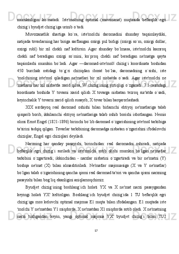 mumkinligini   ko`rsatadi.   Iste′molning   optimal   (muvozanat)   nuqtasida   befarqlik   egri
chizig`i byudjet chizig`iga urinib o`tadi. 
Muvozanatlik   shartiga   ko`ra,   iste′molchi   daromadini   shunday   taqsimlaydiki,
natijada tovarlarning har biriga sarflangan oxirgi pul birligi (oxirgi so`m, oxirgi dollar,
oxirgi   rubl)   bir   xil   chekli   naf   keltirsin.   Agar   shunday   bo`lmasa,   iste′molchi   kamroq
chekli   naf   beradigan   oxirgi   so`mini,   ko`proq   chekli   naf   beradigan   ne′matga   qayta
taqsimlashi   mumkin   bo`ladi.   Agar   ―daromad-iste′mol   chizig`i   koordinata   boshidan‖
450   burchak   ostidagi   to`g`ri   chiziqdan   iborat   bo`lsa,   daromadning   o`sishi,   iste
′molchining   iste′mol   qiladigan   ne′matlari   bir   xil   nisbatda   o`sadi.   Agar   iste′molchi   ne
′matlarni  har   xil   nisbatda  xarid  qilsa,  W   chizig`ining  yotiqligi   o`zgaradi.  7.1-rasmdagi
koordinata   boshida   Y   tovarni   xarid   qilish   X   tovarga   nisbatan   tezroq   sur′atda   o`sadi,
keyinchalik Y tovarni xarid qilish susayib, X tovar bilan barqarorlashadi. 
XIX   asrdayoq   real   daromad   oshishi   bilan   birlamchi   ehtiyoj   ne′matlariga   talab
qisqarib   borib,   ikkilamchi   ehtiyoj   ne′matlariga   talab   oshib   borishi   isbotlangan.   Nemis
olimi Ernst Engel (1821-1896) birinchi bo`lib daromad o`zgarishining iste′mol tarkibiga
ta′sirini tadqiq qilgan. Tovarlar tarkibining daromadga nisbatan o`zgarishini ifodalovchi
chiziqlar, Engel egri chiziqlari deyiladi.
Narxning   har   qanday   pasayishi,   birinchidan:   real   daromadni   oshiradi,   natijada
befarqlik   egri   chizig`i   suriladi   va   iste′molchi   sotib   olishi   mumkin   bo`lgan   ne′matlar
tarkibini   o`zgartiradi;   ikkinchidan   -   narxlar   nisbatini   o`zgartiradi   va   bir   ne′matni   (Y)
boshqa   ne′mat   (X)   bilan   almashtiriladi.   Ne′matlar   majmuasiga   (X   va   Y   ne′matlar)
bo`lgan talab o`zgarishining qancha qismi real daromad ta′siri va qancha qismi narxning
pasayishi bilan bog`liq ekanligini aniqlamoqchimiz. 
Byudjet   chizig`ining   boshlang`ich   holati   YX   va   X   ne′mat   narxi   pasaygandan
keyingi   holati   YX′   keltirilgan.   Boshlang`ich   byudjet   chizig`ida   1   TU   befarqlik   egri
chizig`iga   mos   keluvchi   optimal   majmua   E1   nuqta   bilan   ifodalangan.   E1   nuqtada   iste
′molchi Y ne′matdan Y1 miqdorda, X ne′matdan X1 miqdorda sotib oladi. X ne′matning
narxi   tushgandan   keyin,   yangi   optimal   majmua   YX′   byudjet   chizig`i   bilan   TU2
17 