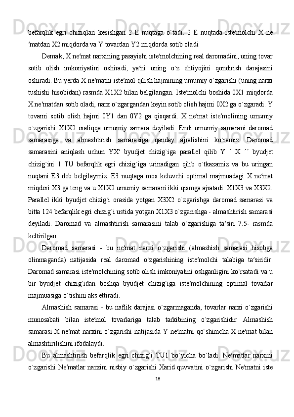 befarqlik   egri   chiziqlari   kesishgan   2   E   nuqtaga   o`tadi.   2   E   nuqtada   iste′molchi   X   ne
′matdan X2 miqdorda va Y tovardan Y2 miqdorda sotib oladi. 
Demak, X ne′mat narxining pasayishi iste′molchining real daromadini, uning tovar
sotib   olish   imkoniyatini   oshiradi,   ya′ni   uning   o`z   ehtiyojini   qondirish   darajasini
oshiradi. Bu yerda X ne′matni iste′mol qilish hajmining umumiy o`zgarishi (uning narxi
tushishi hisobidan) rasmda X1X2 bilan belgilangan. Iste′molchi boshida 0X1 miqdorda
X ne′matdan sotib oladi, narx o`zgargandan keyin sotib olish hajmi 0X2 ga o`zgaradi. Y
tovarni   sotib   olish   hajmi   0Y1   dan   0Y2   ga   qisqardi.   X   ne′mat   iste′molining   umumiy
o`zgarishi   X1X2   oraliqqa   umumiy   samara   deyiladi.   Endi   umumiy   samarani   daromad
samarasiga   va   almashtirish   samarasiga   qanday   ajralishini   ko`ramiz.   Daromad
samarasini   aniqlash   uchun   YX′   byudjet   chizig`iga   parallel   qilib   Y      X      byudjet
chizig`ini   1   TU   befarqlik   egri   chizig`iga   urinadigan   qilib   o`tkazamiz   va   bu   uringan
nuqtani   E3   deb   belgilaymiz.   E3   nuqtaga   mos   keluvchi   optimal   majmuadagi   X   ne′mat
miqdori X3 ga teng va u X1X2 umumiy samarani ikki qismga ajratadi: X1X3 va X3X2.
Parallel   ikki   byudjet   chizig`i   orasida   yotgan   X3X2   o`zgarishga   daromad   samarasi   va
bitta 124 befarqlik egri chizig`i ustida yotgan X1X3 o`zgarishga - almashtirish samarasi
deyiladi.   Daromad   va   almashtirish   samarasini   talab   o`zgarishiga   ta′siri   7.5-   rasmda
keltirilgan. 
Daromad   samarasi   -   bu   ne′mat   narxi   o`zgarishi   (almashish   samarasi   hisobga
olinmaganda)   natijasida   real   daromad   o`zgarishining   iste′molchi   talabiga   ta′siridir.
Daromad samarasi iste′molchining sotib olish imkoniyatini oshganligini ko`rsatadi va u
bir   byudjet   chizig`idan   boshqa   byudjet   chizig`iga   iste′molchining   optimal   tovarlar
majmuasiga o`tishini aks ettiradi.
Almashish   samarasi   -   bu   naflik   darajasi   o`zgarmaganda,   tovarlar   narxi   o`zgarishi
munosabati   bilan   iste′mol   tovarlariga   talab   tarkibining   o`zgarishidir.   Almashish
samarasi X ne′mat narxini o`zgarishi natijasida Y ne′matni qo`shimcha X ne′mat bilan
almashtirilishini ifodalaydi. 
Bu   almashtirish   befarqlik   egri   chizig`i   TU1   bo`yicha   bo`ladi.   Ne′matlar   narxini
o`zgarishi  Ne′matlar narxini nisbiy o`zgarishi Xarid quvvatini o`zgarishi Ne′matni  iste
18 