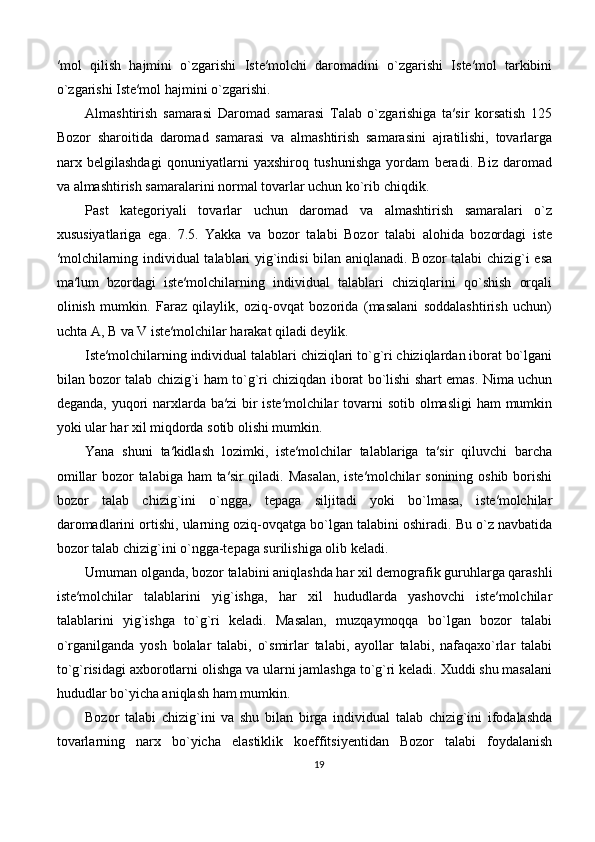 ′mol   qilish   hajmini   o`zgarishi   Iste′molchi   daromadini   o`zgarishi   Iste′mol   tarkibini
o`zgarishi Iste′mol hajmini o`zgarishi.
Almashtirish   samarasi   Daromad   samarasi   Talab   o`zgarishiga   ta′sir   korsatish   125
Bozor   sharoitida   daromad   samarasi   va   almashtirish   samarasini   ajratilishi,   tovarlarga
narx   belgilashdagi   qonuniyatlarni   yaxshiroq   tushunishga   yordam   beradi.   Biz   daromad
va almashtirish samaralarini normal tovarlar uchun ko`rib chiqdik. 
Past   kategoriyali   tovarlar   uchun   daromad   va   almashtirish   samaralari   o`z
xususiyatlariga   ega.   7.5.   Yakka   va   bozor   talabi   Bozor   talabi   alohida   bozordagi   iste
′molchilarning individual talablari yig`indisi bilan aniqlanadi. Bozor talabi chizig`i esa
ma′lum   bzordagi   iste′molchilarning   individual   talablari   chiziqlarini   qo`shish   orqali
olinish   mumkin.   Faraz   qilaylik,   oziq-ovqat   bozorida   (masalani   soddalashtirish   uchun)
uchta A, B va V iste′molchilar harakat qiladi deylik.
Iste′molchilarning individual talablari chiziqlari to`g`ri chiziqlardan iborat bo`lgani
bilan bozor talab chizig`i ham to`g`ri chiziqdan iborat bo`lishi shart emas. Nima uchun
deganda, yuqori  narxlarda ba′zi bir iste′molchilar  tovarni  sotib olmasligi  ham  mumkin
yoki ular har xil miqdorda sotib olishi mumkin. 
Yana   shuni   ta′kidlash   lozimki,   iste′molchilar   talablariga   ta′sir   qiluvchi   barcha
omillar  bozor talabiga ham  ta′sir  qiladi. Masalan,  iste′molchilar  sonining oshib borishi
bozor   talab   chizig`ini   o`ngga,   tepaga   siljitadi   yoki   bo`lmasa,   iste′molchilar
daromadlarini ortishi, ularning oziq-ovqatga bo`lgan talabini oshiradi. Bu o`z navbatida
bozor talab chizig`ini o`ngga-tepaga surilishiga olib keladi. 
Umuman olganda, bozor talabini aniqlashda har xil demografik guruhlarga qarashli
iste′molchilar   talablarini   yig`ishga,   har   xil   hududlarda   yashovchi   iste′molchilar
talablarini   yig`ishga   to`g`ri   keladi.   Masalan,   muzqaymoqqa   bo`lgan   bozor   talabi
o`rganilganda   yosh   bolalar   talabi,   o`smirlar   talabi,   ayollar   talabi,   nafaqaxo`rlar   talabi
to`g`risidagi axborotlarni olishga va ularni jamlashga to`g`ri keladi. Xuddi shu masalani
hududlar bo`yicha aniqlash ham mumkin. 
Bozor   talabi   chizig`ini   va   shu   bilan   birga   individual   talab   chizig`ini   ifodalashda
tovarlarning   narx   bo`yicha   elastiklik   koeffitsiyentidan   Bozor   talabi   foydalanish
19 