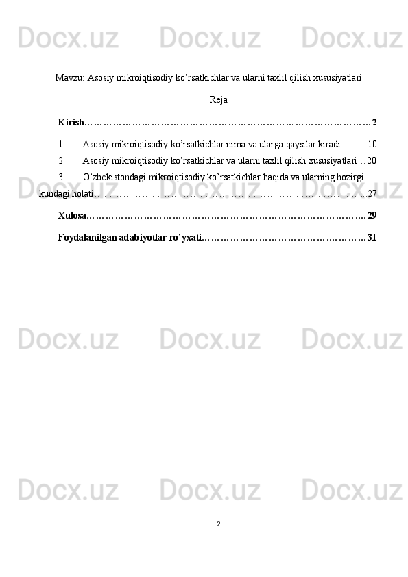 Mavzu:   Asosiy mikroiqtisodiy ko’rsatkichlar va ularni taxlil qilish xususiyatlari
Reja
Kirish………………………………………………………………………………2
1. Asosiy mikroiqtisodiy ko’rsatkichlar nima va ularga qaysilar kiradi….…..10
2. Asosiy mikroiqtisodiy ko’rsatkichlar va ularni taxlil qilish xususiyatlari…20
3. O’zbekistondagi mikroiqtisodiy ko’rsatkichlar haqida va ularning hozirgi 
kundagi holati………………………………………………………….………….…....27
Xulosa………………………………………………………………………….…29
Foydalanilgan adabiyotlar ro’yxati………………………………….…………31
2 