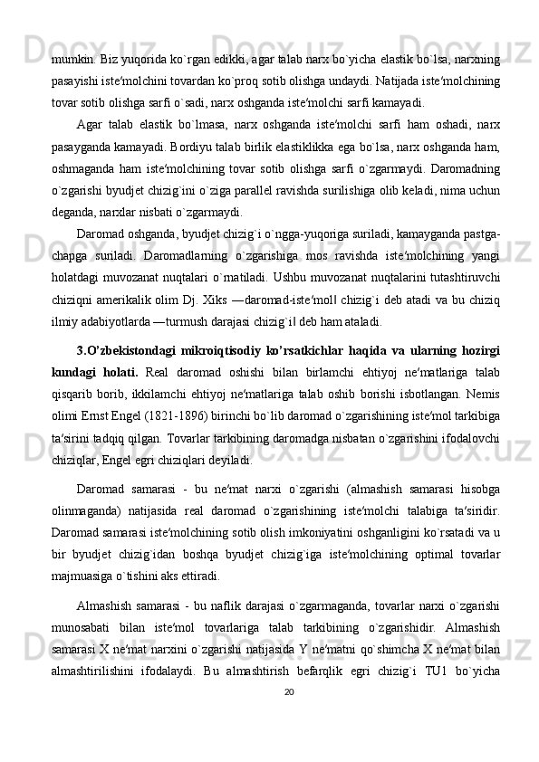 mumkin. Biz yuqorida ko`rgan edikki, agar talab narx bo`yicha elastik bo`lsa, narxning
pasayishi iste′molchini tovardan ko`proq sotib olishga undaydi. Natijada iste′molchining
tovar sotib olishga sarfi o`sadi, narx oshganda iste′molchi sarfi kamayadi. 
Agar   talab   elastik   bo`lmasa,   narx   oshganda   iste′molchi   sarfi   ham   oshadi,   narx
pasayganda kamayadi. Bordiyu talab birlik elastiklikka ega bo`lsa, narx oshganda ham,
oshmaganda   ham   iste′molchining   tovar   sotib   olishga   sarfi   o`zgarmaydi.   Daromadning
o`zgarishi byudjet chizig`ini o`ziga parallel ravishda surilishiga olib keladi, nima uchun
deganda, narxlar nisbati o`zgarmaydi. 
Daromad oshganda, byudjet chizig`i o`ngga-yuqoriga suriladi, kamayganda pastga-
chapga   suriladi.   Daromadlarning   o`zgarishiga   mos   ravishda   iste′molchining   yangi
holatdagi   muvozanat   nuqtalari   o`rnatiladi.   Ushbu   muvozanat   nuqtalarini   tutashtiruvchi
chiziqni  amerikalik olim  Dj. Xiks  ―daromad-iste′mol  chizig`i  deb atadi  va bu chiziq‖
ilmiy adabiyotlarda ―turmush darajasi chizig`i  deb ham ataladi.	
‖
3.O’zbekistondagi   mikroiqtisodiy   ko’rsatkichlar   haqida   va   ularning   hozirgi
kundagi   holati.   Real   daromad   oshishi   bilan   birlamchi   ehtiyoj   ne′matlariga   talab
qisqarib   borib,   ikkilamchi   ehtiyoj   ne′matlariga   talab   oshib   borishi   isbotlangan.   Nemis
olimi Ernst Engel (1821-1896) birinchi bo`lib daromad o`zgarishining iste′mol tarkibiga
ta′sirini tadqiq qilgan. Tovarlar tarkibining daromadga nisbatan o`zgarishini ifodalovchi
chiziqlar, Engel egri chiziqlari deyiladi.
Daromad   samarasi   -   bu   ne′mat   narxi   o`zgarishi   (almashish   samarasi   hisobga
olinmaganda)   natijasida   real   daromad   o`zgarishining   iste′molchi   talabiga   ta′siridir.
Daromad samarasi iste′molchining sotib olish imkoniyatini oshganligini ko`rsatadi va u
bir   byudjet   chizig`idan   boshqa   byudjet   chizig`iga   iste′molchining   optimal   tovarlar
majmuasiga o`tishini aks ettiradi. 
Almashish   samarasi   -   bu   naflik   darajasi   o`zgarmaganda,   tovarlar   narxi   o`zgarishi
munosabati   bilan   iste′mol   tovarlariga   talab   tarkibining   o`zgarishidir.   Almashish
samarasi X ne′mat narxini o`zgarishi natijasida Y ne′matni qo`shimcha X ne′mat bilan
almashtirilishini   ifodalaydi.   Bu   almashtirish   befarqlik   egri   chizig`i   TU1   bo`yicha
20 