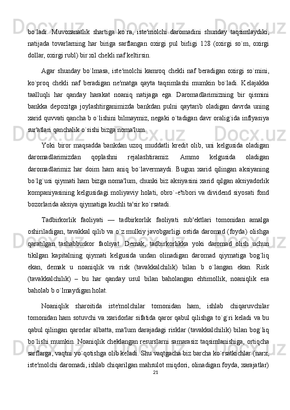bo`ladi.   Muvozanatlik   shartiga   ko`ra,   iste′molchi   daromadini   shunday   taqsimlaydiki,
natijada   tovarlarning   har   biriga   sarflangan   oxirgi   pul   birligi   128   (oxirgi   so`m,   oxirgi
dollar, oxirgi rubl) bir xil chekli naf keltirsin. 
Agar   shunday   bo`lmasa,   iste′molchi   kamroq   chekli   naf   beradigan   oxirgi   so`mini,
ko`proq   chekli   naf   beradigan   ne′matga   qayta   taqsimlashi   mumkin   bo`ladi.   Kelajakka
taalluqli   har   qanday   harakat   noaniq   natijaga   ega.   Daromadlarimizning   bir   qismini
bankka   depozitga   joylashtirganimizda   bankdan   pulni   qaytarib   oladigan   davrda   uning
xarid quvvati qancha b o`lishini bilmaymiz, negaki o`tadigan davr oralig`ida inflyasiya
sur'atlari qanchalik o`sishi bizga noma'lum. 
Yoki   biror   maqsadda   bankdan   uzoq   muddatli   kredit   olib,   uni   kelgusida   oladigan
daromadlarimizdan   qoplashni   rejalashtiramiz.   Ammo   kelgusida   oladigan
daromadlarimiz   har   doim   ham   aniq   bo`lavermaydi.   Bugun   xarid   qilingan   aksiyaning
bo`lg`usi qiymati ham bizga noma'lum, chunki biz aksiyasini xarid qilgan aksiyadorlik
kompaniyasining kelgusidagi moliyaviy holati, obro`-e'tibori va dividend siyosati  fond
bozorlarida aksiya qiymatiga kuchli ta'sir ko`rsatadi. 
Tadbirkorlik   faoliyati   —   tadbirkorlik   faoliyati   sub'ektlari   tomonidan   amalga
oshiriladigan, tavakkal qilib va o`z mulkiy javobgarligi ostida daromad (foyda) olishga
qaratilgan   tashabbuskor   faoliyat.   Demak,   tadbirkorlikka   yoki   daromad   olish   uchun
tikilgan   kapitalning   qiymati   kelgusida   undan   olinadigan   daromad   qiymatiga   bog`liq
ekan,   demak   u   noaniqlik   va   risk   (tavakkalchilik)   bilan   b   o`langan   ekan.   Risk
(tavakkalchilik)   –   bu   har   qanday   usul   bilan   baholangan   ehtimollik,   noaniqlik   esa
baholab b o`lmaydigan holat. 
Noaniqlik   sharoitida   iste'molchilar   tomonidan   ham,   ishlab   chiqaruvchilar
tomonidan ham sotuvchi va xaridorlar sifatida qaror qabul qilishga to`g`ri keladi va bu
qabul qilingan qarorlar albatta, ma'lum darajadagi risklar (tavakkalchilik) bilan bog`liq
bo`lishi mumkin. Noaniqlik cheklangan resurslarni samarasiz taqsimlanishiga, ortiqcha
sarflarga, vaqtni yo`qotishga olib keladi. Shu vaqtgacha biz barcha ko`rsatkichlar (narx,
iste′molchi daromadi, ishlab chiqarilgan mahsulot miqdori, olinadigan foyda, xarajatlar)
21 