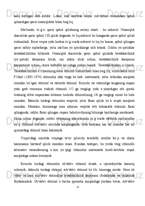 aniq   berilgan   deb   keldik.   Lekin,   real   hayotda   bozor   sub′ektlari   tomonidan   qabul
qilinadigan qaror noaniqliklar bilan bog`liq. 
Ma′lumki,   to`g`ri   qaror   qabul   qilishning   asosiy   sharti   -   bu   axborot.   Noaniqlik
sharoitida qaror qabul 130 qilish deganda, to`liq axborot bo`lmaganda qaror qabul qilish
tushuniladi. Biror voqea yoki hodisa to`g`risida axborot to`liq bo`lmasa, qabul qilingan
qaror   salbiy   oqibatlarga,   ya′ni   ma′lum   yo`qotishlarga   olib   keladi.   Ushbu   yo`qotishlar
tavakkalchilikni   bildiradi.   Noaniqlik   sharoitida   qaror   qabul   qilishda   tavakkalchilik
(yo`qotish)   darajasini   bilish,   uni   oldini   olish   uchun,   tavakkalchilik   darajasini
kamaytirish   uchun,   chora   tadbirlar   ko`rishga   imkon   beradi.   Tavakkalchilikni   o`lchash.
Tavakkalchilikni o`lchashning asosi ehtimol tushunchasi bilan bog`liq. Amerikalik olim
F.Nayt   (1885-1974)   ehtimolni   ikki   turga   bo`ladi:   matematik,   ya′ni   oldindan   aniqlash
mumkin   bo`lgan   ehtimol   va   statistik   ehtimol.   Birinchi   tur   ehtimolga   tanganing   raqam
yoki   gerb   tomonini   tushish   ehtimoli   1/2   ga   tengligi   yoki   o`ynaydigan   olti   qirrali
toshning   oltita   raqamidan   bittasini   tushishi   ehtimolining   1/6   ga   tengligi   misol   bo`lishi
mumkin.   Ikkinchi   turdagi   ehtimolni   empirik,   ya′ni   faraz   qilish   yo`li   orqali   aniqlash
mumkin.   Masalan,   korxonaga   xom   ashyoni   vaqtida   etib   kelmaslik   ehtimoli   faraz
qilinganda, ushbu faraz qilingan raqam baholovchining bilimiga tajribasiga asoslanadi.
Nima   uchun   deganda,   ushbu   voqeaning   takrorlanishi   to`g`risida   statistik   ma′lumotlar
yo`q.   Ehtimol   sub′ektiv   ravishda   aniqlanganda,   bitta   hodisani   har   xil   insonlar   har   xil
qiymatdagi ehtimol bilan baholaydi. 
Yuqoridagi   misolda   voqeaga   ta′sir   qiluvchi   tasodifiy   omillar   ko`p   va   ularni
hammasini   bartaraf   qilish   mumkin   emas.   Bundan   tashqari,   bu   yerda   teng   ehtimolli
alternativ   variantlarning   o`zini   yo`qligi   ehtimolni   matematik   hisob-kitoblar   orqali
aniqlashga imkon bermaydi. 
Birinchi   turdagi   ehtimolni   ob′ektiv   ehtimol   desak,   u   iqtisodiyotda   kamroq
uchraydi,   ikkinchi   turdagi   ehtimol   sub′ektiv   ehtimol   bo`lib,   biznesga   xosdir.   Ham   ob
′ektiv   va   ham   sub′ektiv   ehtimollar   tavakkalchilik   darajasini   ifodalashda   va   tanlashda
foydalaniladi.   Ob′ektiv   ehtimol   o`rtacha   qiymatni   aniqlashga   yordam   bersa,   sub′ektiv
22 