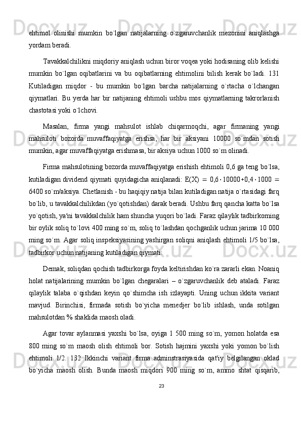 ehtimol   olinishi   mumkin   bo`lgan   natijalarning   o`zgaruvchanlik   mezonini   aniqlashga
yordam beradi. 
Tavakkalchilikni miqdoriy aniqlash uchun biror voqea yoki hodisaning olib kelishi
mumkin   bo`lgan   oqibatlarini   va   bu   oqibatlarning   ehtimolini   bilish   kerak   bo`ladi.   131
Kutiladigan   miqdor   -   bu   mumkin   bo`lgan   barcha   natijalarning   o`rtacha   o`lchangan
qiymatlari. Bu  yerda  har  bir  natijaning ehtimoli  ushbu mos  qiymatlarning takrorlanish
chastotasi yoki o`lchovi. 
Masalan,   firma   yangi   mahsulot   ishlab   chiqarmoqchi,   agar   firmaning   yangi
mahsuloti   bozorda   muvaffaqiyatga   erishsa,   har   bir   aksiyani   10000   so`mdan   sotish
mumkin, agar muvaffaqiyatga erishmasa, bir aksiya uchun 1000 so`m olinadi. 
Firma mahsulotining bozorda muvaffaqiyatga erishish ehtimoli 0,6 ga teng bo`lsa,
kutiladigan dividend qiymati quyidagicha aniqlanadi: E(X)      0,6  10000  0,4  1000   
6400 so`m/aksiya. Chetlanish - bu haqiqiy natija bilan kutiladigan natija o`rtasidagi farq
bo`lib, u tavakkalchilikdan (yo`qotishdan) darak beradi. Ushbu farq qancha katta bo`lsa
yo`qotish, ya′ni tavakkalchilik ham shuncha yuqori bo`ladi. Faraz qilaylik tadbirkorning
bir oylik soliq to`lovi 400 ming so`m, soliq to`lashdan qochganlik uchun jarima 10 000
ming so`m. Agar soliq inspeksiyasining yashirgan soliqni aniqlash ehtimoli 1/5 bo`lsa,
tadbirkor uchun natijaning kutiladigan qiymati: 
Demak, soliqdan qochish tadbirkorga foyda keltirishdan ko`ra zararli ekan. Noaniq
holat   natijalarining   mumkin   bo`lgan   chegaralari   –   o`zgaruvchanlik   deb   ataladi.   Faraz
qilaylik   talaba   o`qishdan   keyin   qo`shimcha   ish   izlayapti.   Uning   uchun   ikkita   variant
mavjud.   Birinchisi,   firmada   sotish   bo`yicha   menedjer   bo`lib   ishlash,   unda   sotilgan
mahsulotdan % shaklida maosh oladi. 
Agar   tovar   aylanmasi   yaxshi   bo`lsa,   oyiga   1   500   ming   so`m,   yomon   holatda   esa
800   ming   so`m   maosh   olish   ehtimoli   bor.   Sotish   hajmini   yaxshi   yoki   yomon   bo`lish
ehtimoli   1/2.   132   Ikkinchi   variant   firma   adminstrasiyasida   qat'iy   belgilangan   oklad
bo`yicha   maosh   olish.   Bunda   maosh   miqdori   900   ming   so`m,   ammo   shtat   qisqarib,
23 