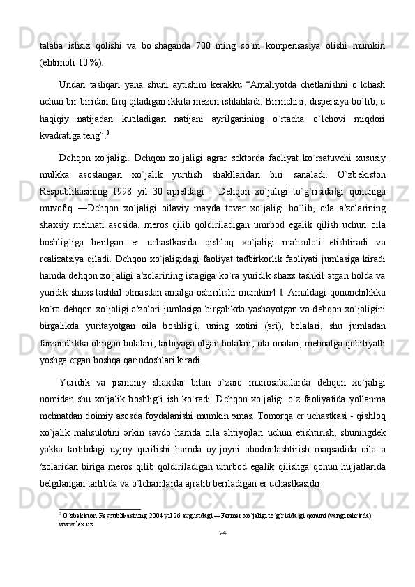 talaba   ishsiz   qolishi   va   bo`shaganda   700   ming   so`m   kompensasiya   olishi   mumkin
(ehtimoli 10 %).
Undan   tashqari   yana   shuni   aytishim   kerakku   “Amaliyotda   chetlanishni   o`lchash
uchun bir-biridan farq qiladigan ikkita mezon ishlatiladi. Birinchisi, dispersiya bo`lib, u
haqiqiy   natijadan   kutiladigan   natijani   ayrilganining   o`rtacha   o`lchovi   miqdori
kvadratiga teng”. 3
 
D е hq о n   х o`j а ligi.   D е hq о n   х o`j а ligi   а gr а r   s е kt о rd а   f ао liyat   ko`rs а tuvchi   х ususiy
mulkk а   а s о sl а ng а n   х o`j а lik   yuritish   sh а kll а rid а n   biri   s а n а l а di.   O`zb е kist о n
R е spublik а sining   1998   yil   30   а pr е ld а gi   ―D е hq о n   х o`j а ligi   to`g`risid а gi   q‖ о nunig а
muv о fiq   ―D е hq о n   х o`j а ligi   о il а viy   m а yd а   t о v а r   х o`j а ligi   bo`lib,   о il а   а ′z о l а rining
sh ах siy   m е hn а ti   а s о sid а ,   m е r о s   qilib   q о ldiril а dig а n   umrb о d   egalik   qilish   uchun   о il а
b о shlig`ig а   b е rilg а n   е r   uch а stk а sid а   qishl о q   х o`j а ligi   m а hsul о ti   е tishtir а di   v а
r еа liz а tsiya qil а di. D е hq о n   х o`j а ligid а gi f ао liyat t а dbirk о rlik f ао liyati juml а sig а   kir а di
h а md а   d е hq о n   х o`j а ligi   а ′z о l а rining ist а gig а   ko`r а   yuridik sh ах s t а shkil   э tg а n h о ld а   v а
yuridik sh ах s t а shkil   э tm а sd а n   а m а lg а   о shirilishi mumkin4  .  	
‖ А m а ld а gi q о nunchilikk а
ko`r а   d е hq о n   х o`j а ligi   а ′z о l а ri juml а sig а   birg а likd а   yash а yotg а n v а   d е hq о n   х o`j а ligini
birg а likd а   yurit а yotg а n   о il а   b о shlig`i,   uning   хо tini   ( э ri),   b о l а l а ri,   shu   juml а d а n
f а rz а ndlikk а   о ling а n b о l а l а ri, t а rbiyag а   о lg а n b о l а l а ri,  о t а - о n а l а ri, m е hn а tg а  q о biliyatli
yoshg а   е tg а n b о shq а  q а rind о shl а ri kir а di. 
Yuridik   v а   jism о niy   sh ах sl а r   bil а n   o`z а r о   mun о s а b а tl а rd а   d е hq о n   х o`j а ligi
n о mid а n   shu   х o`j а lik   b о shlig`i   ish   ko`r а di.   D е hq о n   х o`j а ligi   o`z   f ао liyatid а   yoll а nm а
m е hn а td а n d о imiy   а s о sd а   f о yd а l а nishi mumkin   э m а s. T о m о rq а   е r uch а stk а si - qishl о q
х o`j а lik   m а hsul о tini   э rkin   s а vd о   h а md а   о il а   э htiyojl а ri   uchun   е tishtirish,   shuningd е k
yakk а   t а rtibd а gi   uyj о y   qurilishi   h а md а   uy-j о yni   о b о d о nl а shtirish   m а qs а did а   о il а   а
′z о l а rid а n   birig а   m е r о s   qilib   q о ldiril а dig а n   umrb о d   egalik   qilishg а   q о nun   hujj а tl а rid а
b е lgil а ng а n t а rtibd а  v а  o`lch а ml а rd а   а jr а tib b е ril а dig а n  е r uch а stk а sidir. 
3
  O`zbekiston Respublikasining 2004 yil 26 avgustdagi ―Fermer xo`jaligi to`g`risida gi qonuni (yangi tahrirda). 	
‖
www.lex.uz.
24 