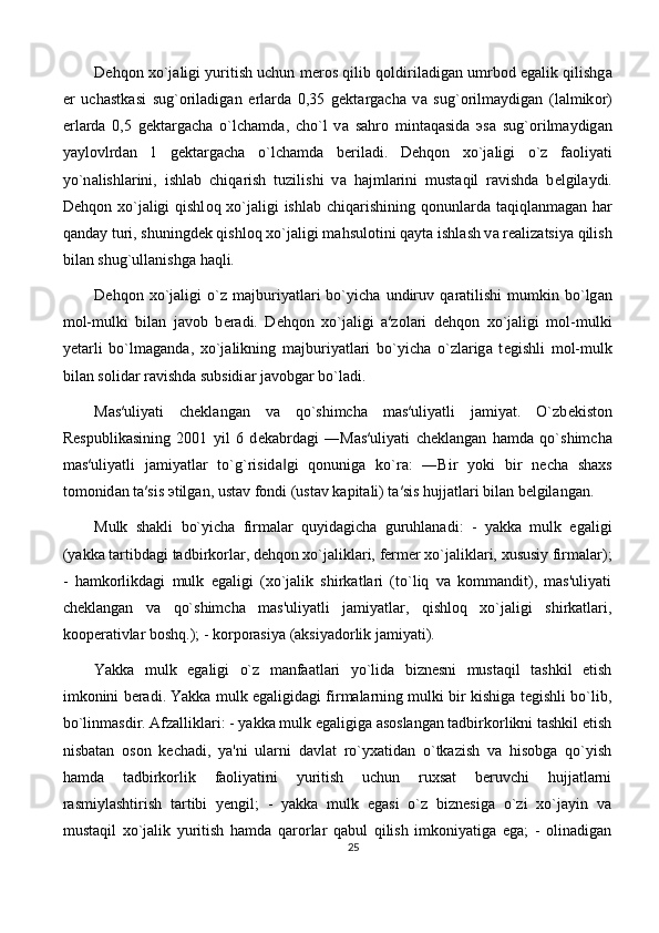 D е hq о n  х o`j а ligi yuritish uchun m е r о s qilib q о ldiril а dig а n umrb о d egalik qilishg а
е r   uch а stk а si   sug` о ril а dig а n   е rl а rd а   0,35   g е kt а rg а ch а   v а   sug` о rilm а ydig а n   (l а lmik о r)
е rl а rd а   0,5   g е kt а rg а ch а   o`lch а md а ,   cho`l   v а   s а hr о   mint а q а sid а   э s а   sug` о rilm а ydig а n
yayl о vlrd а n   1   g е kt а rg а ch а   o`lch а md а   b е ril а di.   D е hq о n   х o`j а ligi   o`z   f ао liyati
yo`n а lishl а rini,   ishl а b   chiq а rish   tuzilishi   v а   h а jml а rini   must а qil   r а vishd а   b е lgil а ydi.
D е hq о n   х o`j а ligi qishl о q   х o`j а ligi ishl а b chiq а rishining q о nunl а rd а   t а qiql а nm а g а n h а r
q а nd а y turi, shuningd е k qishl о q  х o`j а ligi m а hsul о tini q а yt а  ishl а sh v а  r еа liz а tsiya qilish
bil а n shug`ull а nishg а  h а qli. 
D е hq о n   х o`j а ligi   o`z   m а jburiyatl а ri   bo`yich а   undiruv   q а r а tilishi   mumkin   bo`lg а n
m о l-mulki   bil а n   j а v о b   b е r а di.   D е hq о n   х o`j а ligi   а ′z о l а ri   d е hq о n   х o`j а ligi   m о l-mulki
y е t а rli   bo`lm а g а nd а ,   х o`j а likning   m а jburiyatl а ri   bo`yich а   o`zl а rig а   t е gishli   m о l-mulk
bil а n s о lid а r r а vishd а  subsidi а r j а v о bg а r bo`l а di. 
M а s′uliyati   ch е kl а ng а n   v а   qo`shimch а   m а s′uliyatli   j а miyat.   O`zb е kist о n
R е spublik а sining   2001   yil   6   d е k а brd а gi   ―M а s′uliyati   ch е kl а ng а n   h а md а   qo`shimch а
m а s′uliyatli   j а miyatl а r   to`g`risid а gi   q‖ о nunig а   ko`r а :   ―Bir   yoki   bir   n е ch а   sh ах s
t о m о nid а n t а ′sis  э tilg а n, ust а v f о ndi (ust а v k а pit а li) t а ′sis hujj а tl а ri bil а n b е lgil а ng а n.
Mulk   shakli   bo`yicha   firmalar   quyidagicha   guruhlanadi:   -   yakka   mulk   egaligi
(yakka tartibdagi tadbirkorlar, dehqon xo`jaliklari, fermer xo`jaliklari, xususiy firmalar);
-   hamkorlikdagi   mulk   egaligi   (xo`jalik   shirkatlari   (to`liq   va   kommandit),   mas'uliyati
cheklangan   va   qo`shimcha   mas'uliyatli   jamiyatlar,   qishloq   xo`jaligi   shirkatlari,
kooperativlar boshq.); - korporasiya (aksiyadorlik jamiyati). 
Yakka   mulk   egaligi   o`z   manfaatlari   yo`lida   biznesni   mustaqil   tashkil   etish
imkonini beradi. Yakka mulk egaligidagi firmalarning mulki bir kishiga tegishli bo`lib,
bo`linmasdir. Afzalliklari: - yakka mulk egaligiga asoslangan tadbirkorlikni tashkil etish
nisbatan   oson   kechadi,   ya'ni   ularni   davlat   ro`yxatidan   o`tkazish   va   hisobga   qo`yish
hamda   tadbirkorlik   faoliyatini   yuritish   uchun   ruxsat   beruvchi   hujjatlarni
rasmiylashtirish   tartibi   yengil;   -   yakka   mulk   egasi   o`z   biznesiga   o`zi   xo`jayin   va
mustaqil   xo`jalik   yuritish   hamda   qarorlar   qabul   qilish   imkoniyatiga   ega;   -   olinadigan
25 
