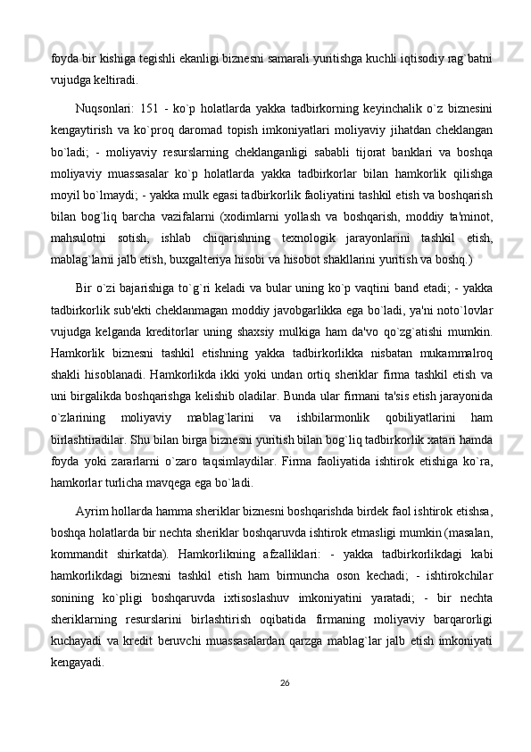 foyda bir kishiga tegishli ekanligi biznesni samarali yuritishga kuchli iqtisodiy rag`batni
vujudga keltiradi. 
Nuqsonlari:   151   -   ko`p   holatlarda   yakka   tadbirkorning   keyinchalik   o`z   biznesini
kengaytirish   va   ko`proq   daromad   topish   imkoniyatlari   moliyaviy   jihatdan   cheklangan
bo`ladi;   -   moliyaviy   resurslarning   cheklanganligi   sababli   tijorat   banklari   va   boshqa
moliyaviy   muassasalar   ko`p   holatlarda   yakka   tadbirkorlar   bilan   hamkorlik   qilishga
moyil bo`lmaydi; - yakka mulk egasi tadbirkorlik faoliyatini tashkil etish va boshqarish
bilan   bog`liq   barcha   vazifalarni   (xodimlarni   yollash   va   boshqarish,   moddiy   ta'minot,
mahsulotni   sotish,   ishlab   chiqarishning   texnologik   jarayonlarini   tashkil   etish,
mablag`larni jalb etish, buxgalteriya hisobi va hisobot shakllarini yuritish va boshq.) 
Bir o`zi bajarishiga to`g`ri keladi va bular uning ko`p vaqtini band etadi; - yakka
tadbirkorlik sub'ekti cheklanmagan moddiy javobgarlikka ega bo`ladi, ya'ni noto`lovlar
vujudga   kelganda   kreditorlar   uning   shaxsiy   mulkiga   ham   da'vo   qo`zg`atishi   mumkin.
Hamkorlik   biznesni   tashkil   etishning   yakka   tadbirkorlikka   nisbatan   mukammalroq
shakli   hisoblanadi.   Hamkorlikda   ikki   yoki   undan   ortiq   sheriklar   firma   tashkil   etish   va
uni birgalikda boshqarishga kelishib oladilar. Bunda ular firmani ta'sis etish jarayonida
o`zlarining   moliyaviy   mablag`larini   va   ishbilarmonlik   qobiliyatlarini   ham
birlashtiradilar. Shu bilan birga biznesni yuritish bilan bog`liq tadbirkorlik xatari hamda
foyda   yoki   zararlarni   o`zaro   taqsimlaydilar.   Firma   faoliyatida   ishtirok   etishiga   ko`ra,
hamkorlar turlicha mavqega ega bo`ladi. 
Ayrim hollarda hamma sheriklar biznesni boshqarishda birdek faol ishtirok etishsa,
boshqa holatlarda bir nechta sheriklar boshqaruvda ishtirok etmasligi mumkin (masalan,
kommandit   shirkatda).   Hamkorlikning   afzalliklari:   -   yakka   tadbirkorlikdagi   kabi
hamkorlikdagi   biznesni   tashkil   etish   ham   birmuncha   oson   kechadi;   -   ishtirokchilar
sonining   ko`pligi   boshqaruvda   ixtisoslashuv   imkoniyatini   yaratadi;   -   bir   nechta
sheriklarning   resurslarini   birlashtirish   oqibatida   firmaning   moliyaviy   barqarorligi
kuchayadi   va   kredit   beruvchi   muassasalardan   qarzga   mablag`lar   jalb   etish   imkoniyati
kengayadi.
26 