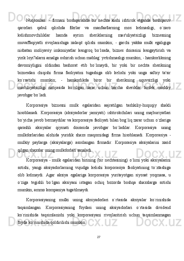 Nuqsonlari:   -   firmani   boshqarishda   bir   nechta   kishi   ishtirok   etganda   boshqaruv
qarorlari   qabul   qilishda   fikrlar   va   manfaatlarning   mos   kelmasligi,   o`zaro
kelishmovchiliklar   hamda   ayrim   sheriklarning   mas'uliyatsizligi   biznesning
muvaffaqiyatli   rivojlanishiga   xalaqit   qilishi   mumkin;   -   garchi   yakka   mulk   egaligiga
nisbatan   moliyaviy   imkoniyatlar   kengroq   bo`lsada,   biznes   doirasini   kengaytirish   va
yirik loyi?alarni amalga oshirish uchun mablag` yetishmasligi mumkin; - hamkorlikning
davomiyligini   oldindan   bashorat   etib   bo`lmaydi,   bir   yoki   bir   nechta   sherikning
biznesdan   chiqishi   firma   faoliyatini   tugashiga   olib   kelishi   yoki   unga   salbiy   ta'sir
ko`rsatishi   mumkin;   -   hamkorlikda   biror   bir   sherikning   uquvsizligi   yoki
mas'uliyatsizligi   natijasida   ko`rilgan   zarar   uchun   barcha   sheriklar   birdek   moddiy
javobgar bo`ladi. 
Korporasiya   biznesni   mulk   egalaridan   aajratilgan   tashkiliy-huquqiy   shakli
hisoblanadi.   Korporasiya   (aksiyadorlar   jamiyati)   ishtirokchilari   uning   majburiyatlari
bo`yicha javob bermaydilar va korporasiya faoliyati bilan bog`liq zarar uchun o`zlariga
qarashli   aksiyalar   qiymati   doirasida   javobgar   bo`ladilar.   Korporasiya   uning
mulkdorlaridan   alohida   yuridik   shaxs   maqomidagi   firma   hisoblanadi.   Korporasiya   -
mulkiy   paylarga   (aksiyalarga)   asoslangan   firmadir.   Korporasiya   aksiyalarini   xarid
qilgan shaxslar uning mulkdorlari sanaladi. 
Korporasiya - mulk egalaridan birining (bir nechtasining) o`limi yoki aksiyalarini
sotishi,   yangi   aksiyadorlarning   vujudga   kelishi   korporasiya   faoliyatining   to`xtashiga
olib   kelmaydi.   Agar   aksiya   egalariga   korporasiya   yuritayotgan   siyosat   yoqmasa,   u
o`ziga   tegishli   bo`lgan   aksiyani   istagan   ochiq   bozorda   boshqa   shaxslarga   sotishi
mumkin, ammo kompaniya tugatilmaydi. 
Korporasiyaning   mulki   uning   aksiyadorlari   o`rtasida   aksiyalar   ko`rinishida
taqsimlangan.   Korporasiyaning   foydasi   uning   aksiyadorlari   o`rtasida   dividend
ko`rinishida   taqsimlanishi   yoki   korporasiyani   rivojlantirish   uchun   taqsimlanmagan
foyda ko`rinishida qoldirilishi mumkin. 
27 