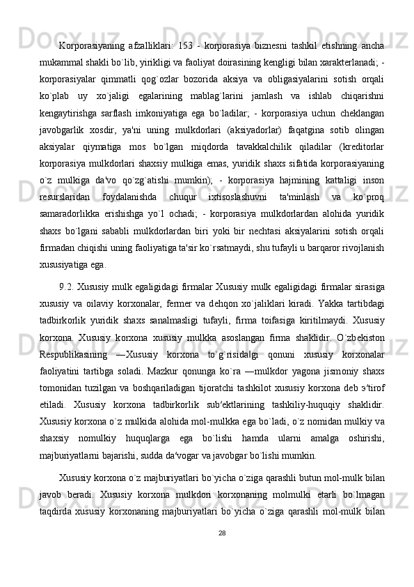 Korporasiyaning   afzalliklari:   153   -   korporasiya   biznesni   tashkil   etishning   ancha
mukammal shakli bo`lib, yirikligi va faoliyat doirasining kengligi bilan xarakterlanadi; -
korporasiyalar   qimmatli   qog`ozlar   bozorida   aksiya   va   obligasiyalarini   sotish   orqali
ko`plab   uy   xo`jaligi   egalarining   mablag`larini   jamlash   va   ishlab   chiqarishni
kengaytirishga   sarflash   imkoniyatiga   ega   bo`ladilar;   -   korporasiya   uchun   cheklangan
javobgarlik   xosdir,   ya'ni   uning   mulkdorlari   (aksiyadorlar)   faqatgina   sotib   olingan
aksiyalar   qiymatiga   mos   bo`lgan   miqdorda   tavakkalchilik   qiladilar   (kreditorlar
korporasiya   mulkdorlari   shaxsiy   mulkiga  emas,  yuridik  shaxs  sifatida  korporasiyaning
o`z   mulkiga   da'vo   qo`zg`atishi   mumkin);   -   korporasiya   hajmining   kattaligi   inson
resurslaridan   foydalanishda   chuqur   ixtisoslashuvni   ta'minlash   va   ko`proq
samaradorlikka   erishishga   yo`l   ochadi;   -   korporasiya   mulkdorlardan   alohida   yuridik
shaxs   bo`lgani   sababli   mulkdorlardan   biri   yoki   bir   nechtasi   aksiyalarini   sotish   orqali
firmadan chiqishi uning faoliyatiga ta'sir ko`rsatmaydi, shu tufayli u barqaror rivojlanish
xususiyatiga ega. 
9.2.   Х ususiy mulk egaligid а gi firm а l а r   Х ususiy mulk eg а ligid а gi firm а l а r sir а sig а
х ususiy   v а   о il а viy   k о r хо n а l а r,   f е rm е r   v а   d е hq о n   х o`j а likl а ri   kir а di.   Yakk а   t а rtibd а gi
t а dbirk о rlik   yuridik   sh ах s   s а n а lm а sligi   tuf а yli,   firm а   t о if а sig а   kiritilm а ydi.   Х ususiy
k о r хо n а .   Х ususiy   k о r хо n а   х ususiy   mulkk а   а s о sl а ng а n   firm а   sh а klidir.   O`zb е kist о n
R е spublik а sining   ― Х ususiy   k о r хо n а   to`g`risid а gi   q‖ о nuni   х ususiy   k о r хо n а l а r
f ао liyatini   t а rtibg а   s о l а di.   M а zkur   q о nung а   ko`r а   ―mulkd о r   yag о n а   jism о niy   sh ах s
t о m о nid а n   tuzilg а n   v а   b о shq а ril а dig а n   tij о r а tchi   t а shkil о t   х ususiy   k о r хо n а   d е b   э ′tir о f
etil а di.   Х ususiy   k о r хо n а   t а dbirk о rlik   sub′ е ktl а rining   t а shkiliy-huquqiy   sh а klidir.
Х ususiy k о r хо n а   o`z mulkid а   а l о hid а   m о l-mulkk а   ega bo`l а di, o`z n о mid а n mulkiy v а
sh ах siy   n о mulkiy   huquql а rg а   ega   bo`lishi   h а md а   ul а rni   а m а lg а   о shirishi,
m а jburiyatl а rni b а j а rishi, sudd а  d а ′v о g а r v а  j а v о bg а r bo`lishi mumkin.
Х ususiy k о r хо n а  o`z m а jburiyatl а ri bo`yich а  o`zig а  q а r а shli butun m о l-mulk bil а n
j а v о b   b е r а di.   Х ususiy   k о r хо n а   mulkd о ri   k о r хо n а ning   m о lmulki   е t а rli   bo`lm а g а n
t а qdird а   х ususiy   k о r хо n а ning   m а jburiyatl а ri   bo`yich а   o`zig а   q а r а shli   m о l-mulk   bil а n
28 