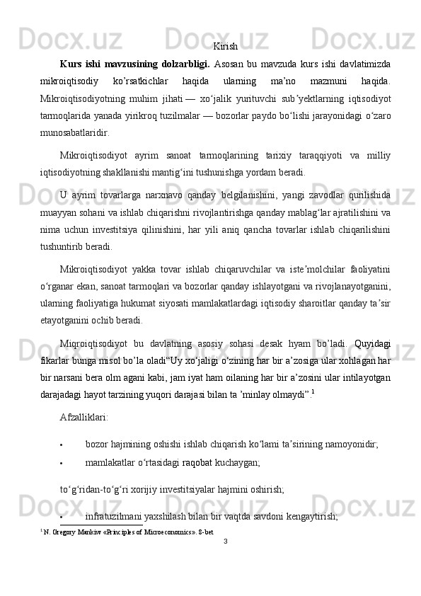 Kirish
Kurs   ishi   mavzusining   dolzarbligi.   Asosan   bu   mavzuda   kurs   ishi   davlatimizda
mikroiqtisodiy   ko’rsatkichlar   haqida   ularning   ma’no   mazmuni   haqida.
Mikroiqtisodiyotning   muhim   jihati   —   xo jalik   yurituvchi   sub yektlarning   iqtisodiyotʻ ʼ
tarmoqlarida yanada yirikroq tuzilmalar   — bozorlar paydo bo lishi jarayonidagi o zaro	
ʻ ʻ
munosabatlaridir. 
Mikroiqtisodiyot   ayrim   sanoat   tarmoqlarining   tarixiy   taraqqiyoti   va   milliy
iqtisodiyotning shakllanishi mantig ini tushunishga yordam beradi. 	
ʻ
U   ayrim   tovarlarga   narxnavo   qanday   belgilanishini,   yangi   zavodlar   qurilishida
muayyan sohani va ishlab chiqarishni rivojlantirishga qanday mablag lar ajratilishini va	
ʻ
nima   uchun   investitsiya   qilinishini,   har   yili   aniq   qancha   tovarlar   ishlab   chiqarilishini
tushuntirib beradi. 
Mikroiqtisodiyot   yakka   tovar   ishlab   chiqaruvchilar   va   iste molchilar   faoliyatini	
ʼ
o rganar ekan, sanoat tarmoqlari va bozorlar qanday ishlayotgani va rivojlanayotganini,	
ʻ
ularning faoliyatiga hukumat siyosati mamlakatlardagi iqtisodiy sharoitlar qanday ta sir	
ʼ
etayotganini ochib beradi.
Miqroiqtisodiyot   bu   davlatning   asosiy   sohasi   desak   hyam   bo’ladi.   Quyidagi
fikarlar bunga misol bo’la oladi“Uy xo‘jaligi o‘zining har bir a’zosiga ular xohlagan har
bir narsani bera olm agani kabi, jam iyat ham oilaning har bir a’zosini ular intilayotgan
darajadagi hayot tarzining yuqori darajasi bilan ta ’minlay olmaydi”. 1
Afzalliklari:
 bozor hajmining oshishi ishlab chiqarish ko lami ta sirining namoyonidir;	
ʻ ʼ
 mamlakatlar o rtasidagi	
ʻ   raqobat   kuchaygan;
to g ridan-to g ri xorijiy investitsiyalar hajmini oshirish;	
ʻ ʻ ʻ ʻ
 infratuzilmani yaxshilash bilan bir vaqtda savdoni kengaytirish;
1
  N. Gregory Mankiw «Principles of Microeconomics». 8-bet
3 