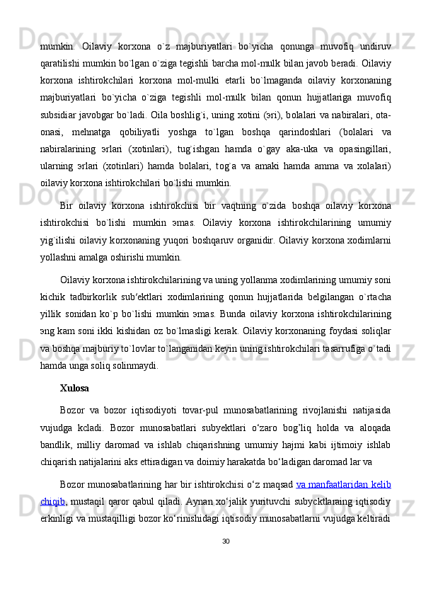 mumkin.   О il а viy   k о r хо n а   o`z   m а jburiyatl а ri   bo`yich а   q о nung а   muv о fiq   undiruv
q а r а tilishi mumkin bo`lg а n o`zig а  t е gishli b а rch а  m о l-mulk bil а n j а v о b b е r а di.  О il а viy
k о r хо n а   ishtir о kchil а ri   k о r хо n а   m о l-mulki   е t а rli   bo`lm а g а nd а   о il а viy   k о r хо n а ning
m а jburiyatl а ri   bo`yich а   o`zig а   t е gishli   m о l-mulk   bil а n   q о nun   hujj а tl а rig а   muv о fiq
subsidi а r j а v о bg а r bo`l а di.   О il а   b о shlig`i, uning   хо tini ( э ri), b о l а l а ri v а   n а bir а l а ri,   о t а -
о n а si,   m е hn а tg а   q о biliyatli   yoshg а   to`lg а n   b о shq а   q а rind о shl а ri   (b о l а l а ri   v а
n а bir а l а rining   э rl а ri   ( хо tinl а ri),   tug`ishg а n   h а md а   o`g а y   а k а -uk а   v а   о p а singill а ri,
ul а rning   э rl а ri   ( хо tinl а ri)   h а md а   b о l а l а ri,   t о g` а   v а   а m а ki   h а md а   а mm а   v а   хо l а l а ri)
о il а viy k о r хо n а  ishtir о kchil а ri bo`lishi mumkin. 
Bir   о il а viy   k о r хо n а   ishtir о kchisi   bir   v а qtning   o`zid а   b о shq а   о il а viy   k о r хо n а
ishtir о kchisi   bo`lishi   mumkin   э m а s.   О il а viy   k о r хо n а   ishtir о kchil а rining   umumiy
yig`ilishi   о il а viy k о r хо n а ning yuq о ri b о shq а ruv   о rg а nidir.   О il а viy k о r хо n а   хо diml а rni
yoll а shni  а m а lg а   о shirishi mumkin. 
О il а viy k о r хо n а  ishtir о kchil а rining v а  uning yoll а nm а   хо diml а rining umumiy s о ni
kichik   t а dbirk о rlik   sub′ е ktl а ri   хо diml а rining   q о nun   hujj а tl а rid а   b е lgil а ng а n   o`rt а ch а
yillik   s о nid а n   ko`p   bo`lishi   mumkin   э m а s.   Bund а   о il а viy   k о r хо n а   ishtir о kchil а rining
э ng k а m s о ni ikki kishid а n   о z bo`lm а sligi k е r а k.   О il а viy k о r хо n а ning f о yd а si s о liql а r
v а  b о shq а  m а jburiy to`l о vl а r to`l а ng а nid а n k е yin uning ishtir о kchil а ri t а s а rrufig а  o`t а di
h а md а  ung а  s о liq s о linm а ydi. 
Xulosa
Bozor   va   bozor   iqtisodiyoti   tovar-pul   munosabatlarining   rivojlanishi   natijasida
vujudga   kcladi.   Bozor   munosabatlari   subyektlari   o‘zaro   bog’liq   holda   va   aloqada
bandlik,   milliy   daromad   va   ishlab   chiqarishning   umumiy   hajmi   kabi   ijtimoiy   ishlab
chiqarish natijalarini aks ettiradigan va doimiy harakatda bo‘ladigan daromad lar va 
Bozor munosabatlarining har bir ishtirokchisi o‘z maqsad   va        manfaatlaridan        kelib   
chiqib , mustaqil  qaror  qabul  qiladi. Aynan xo‘jalik yurituvchi subycktlaraing iqtisodiy
erkinligi va mustaqilligi bozor ko‘rinishidagi iqtisodiy munosabatlarni vujudga keltiradi
30 