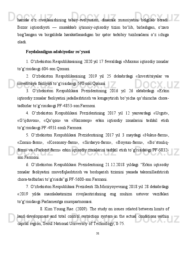 hamda   o’z   rivojlanishining   tabiiy-evolyusion,   dinamik   xususiyatini   belgilab   beradi.
Bozor   iqtisodiyoti   —   murakkab   ijtimoiy-iqtisodiy   tizim   bo‘lib,   birlashgan,   o‘zaro
bog’langan   va   birgalikda   harakatlanadigan   bir   qator   tarkibiy   tuzilmalami   o‘z   ichiga
oladi.
Foydalanilgan adabiyotlar ro’yxati
1 . O‘zbekiston Respublikasining 2020 yil 17 fevraldagi «Maxsus iqtisodiy zonalar
to‘g‘risida»gi 604-son Qonuni.
2 .   O‘zbekiston   Respublikasining   2019   yil   25   dekabrdagi   «Investitsiyalar   va
investitsiya faoliyati to‘g‘risida»gi 598-son Qonuni.
3.   O‘zbekiston   Respublikasi   Prezidentining   2016   yil   26   oktabrdagi   «Erkin
iqtisodiy zonalar faoliyatini jadallashtirish va kengaytirish bo‘yicha qo‘shimcha chora-
tadbirlar to‘g‘risida»gi PF-4853-son Farmoni.
4.   O‘zbekiston   Respublikasi   Prezidentining   2017   yil   12   yanvardagi   «Urgut»,
«G‘ijduvon»,   «Qo‘qon»   va   «Hazorasp»   erkin   iqtisodiy   zonalarini   tashkil   etish
to‘g‘risida»gi PF-4931-sonli Farmoni.
5 .   O‘zbekiston   Respublikasi   Prezidentining   2017   yil   3   maydagi   «Nukus-farm»,
«Zomin-farm»,   «Kosonsoy-farm»,   «Sirdaryo-farm»,   «Boysun-farm»,   «Bo‘stonliq-
farm» va «Parkent-farm» erkin iqtisodiy zonalarini tashkil etish to‘g‘risida»gi PF-5032-
son Farmoni.
6.   O‘zbekiston   Respublikasi   Prezidentining   21.12.2018   yildagi   “Erkin   iqtisodiy
zonalar   faoliyatini   muvofiqlashtirish   va   boshqarish   tizimini   yanada   takomillashtirish
chora-tadbirlari to‘g‘risida”gi PF-5600-son Farmoni.
7. O‘zbekiston Respublikasi Prezidenti Sh.Mirziyoyevning 2018 yil 28 dekabrdagi
«2019   yilda   mamlakatimizni   rivojlantirishning   eng   muhim   ustuvor   vazifalari
to‘g‘risida»gi Parlamentga murojaatnomasi.
                    8.   Kim Young Rae. (2009). The study on issues related between limits of
land   development   and   total   control   restriction   system   in   the   actual   conditions   within
capital region, Seoul National University of Technology, 8-75.
31 
