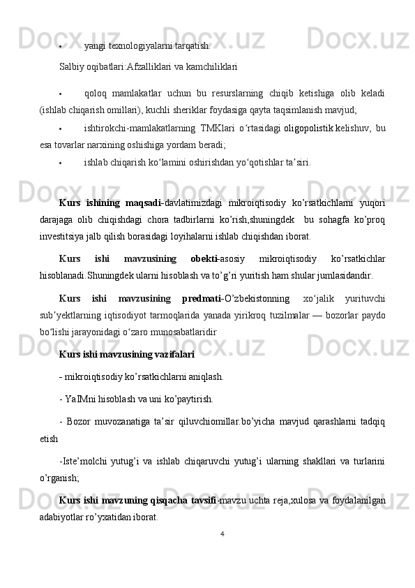  yangi texnologiyalarni tarqatish.
Salbiy oqibatlari:Afzalliklari va kamchiliklari
 qoloq   mamlakatlar   uchun   bu   resurslarning   chiqib   ketishiga   olib   keladi
(ishlab chiqarish omillari), kuchli sheriklar foydasiga qayta taqsimlanish mavjud;
 ishtirokchi-mamlakatlarning   TMKlari   o rtasidagiʻ   oligopolistik   k elishuv,   bu
esa tovarlar narxining oshishiga yordam beradi;
 ishlab chiqarish ko lamini oshirishdan yo qotishlar ta siri.	
ʻ ʻ ʼ
Kurs   ishining   maqsadi- davlatimizdagi   mikroiqtisodiy   ko’rsatkichlarni   yuqori
darajaga   olib   chiqishdagi   chora   tadbirlarni   ko’rish,shuningdek     bu   sohagfa   ko’proq
investitsiya jalb qilish borasidagi loyihalarni ishlab chiqishdan iborat.
Kurs   ishi   mavzusining   obekti- asosiy   mikroiqtisodiy   ko’rsatkichlar
hisoblanadi.Shuningdek ularni hisoblash va to’g’ri yuritish ham shular jumlasidandir.
Kurs   ishi   mavzusining   predmati- O’zbekistonning     xo jalik   yurituvchi	
ʻ
sub yektlarning   iqtisodiyot   tarmoqlarida   yanada   yirikroq   tuzilmalar	
ʼ   —   bozorlar   paydo
bo lishi jarayonidagi o zaro munosabatlaridir
ʻ ʻ
Kurs ishi mavzusining vazifalari
-  mikroiqtisodiy ko’rsatkichlarni aniqlash.
- YaIMni hisoblash va uni ko’paytirish.
-   Bozor   muvozanatiga   ta’sir   qiluvchiomillar.bo’yicha   mavjud   qarashlarni   tadqiq
etish
-Iste’molchi   yutug’i   va   ishlab   chiqaruvchi   yutug’i   ularning   shakllari   va   turlarini
o’rganish;
Kurs ishi mavzuning qisqacha tavsifi -mavzu uchta reja,xulosa va foydalanilgan
adabiyotlar ro’yxatidan iborat.
4 