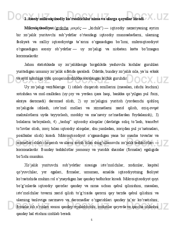 1.Asosiy mikroiqtisodiy ko’rsatkichlar nima va ularga qaysilar kiradi
Mikroiqtisodiyot   ( grekcha :   μικρός   —   „kichik“)   —   iqtisodiy   nazariyaning   ayrim
bir   xo jalik   yurituvchi   sub yektlar   o rtasidagi   iqtisodiy   munosabatlarni,   ularningʻ ʼ ʻ
faoliyati   va   milliy   iqtisodiyotga   ta sirini   o rganadigan   bo limi;   mikroiqtisodiyot	
ʼ ʻ ʻ
o rganadigan   asosiy   ob yektlar	
ʻ ʼ   —   uy   xo jaligi   va   nisbatan   katta   bo lmagan	ʻ ʻ
korxonalardir.
Jahon   statistikada   uy   xo jaliklariga   birgalikda   yashovchi   kishilar   guruhlari	
ʻ
yuritadigan umumiy xo jalik sifatida qaraladi. Odatda, bunday xo jalik oila, ya ni erkak	
ʻ ʻ ʼ
va ayol nikohiga yoki qonqarindoshlikka asoslangan kichik guruhdir. 
Uy   xo jaligi   vazifalariga:   1)   ishlab   chiqarish   omillarini   (masalan,   ishchi   kuchini)	
ʻ
sotishdan   va   mol-mulkdan   (uy-joy   va   yerdan   ijara   haqi,   bankka   qo yilgan   pul   foizi,	
ʻ
aksiya   daromadi)   daromad   olish;   2)   uy   xo jaligini   yuritish   (yordamchi   qishloq	
ʻ
xo jaligida   ishlash,   iste mol   mollari   va   xizmatlarni   xarid   qilish,   oziq-ovqat	
ʻ ʼ
mahsulotlarni   uyda   tayyorlash,   moddiy   va   ma naviy   ne matlardan   foydalanish);   3)	
ʼ ʼ
bolalarni   tarbiyalash;   4)   „tashqi“   iqtisodiy   aloqalar   (davlatga   soliq   to lash,   transfert	
ʻ
to lovlar   olish,   xorij   bilan   iqtisodiy   aloqalar,   shu   jumladan,   xorijdan   pul   jo natmalari,	
ʻ ʻ
posilkalar   olish)   kiradi.   Mikroiqtisodiyot   o rganadigan   yana   bir   manba   tovarlar   va	
ʻ
xizmatlar ishlab chiqarish va ularni sotish bilan shug ullanuvchi xo jalik tashkilotlari	
ʻ ʻ   —
korxonalardir.   Bunday   tashkilotlar   jismoniy   va   yuridik   shaxslar   (firmalar)   egaligida
bo lishi mumkin.	
ʻ
Xo jalik   yurituvchi   sub yektlar   sirasiga   iste molchilar,   xodimlar,   kapital	
ʻ ʼ ʼ
qo yuvchilar,   yer   egalari,   firmalar,   umuman,   amalda   iqtisodiyotning   faoliyat	
ʻ
ko rsatishida muhim rol o ynaydigan har qanday tadbirkor kiradi. Mikroiqtisodiyot quyi
ʻ ʻ
bo g inlarda   iqtisodiy   qarorlar   qanday   va   nima   uchun   qabul   qilinishini,   masalan,
ʻ ʻ
iste molchilar   tovarni   xarid   qilish   to g risida   qarorni   qay   tarzda   qabul   qilishini   va
ʼ ʻ ʻ
ularning   tanloviga   narxnavo   va   daromadlar   o zgarishlari   qanday   ta sir   ko rsatishini;	
ʻ ʼ ʻ
firmalar ish o rinlari sonini qanday rejalashtirishi; xodimlar qayerda va qancha ishlashni	
ʻ
qanday hal etishini izohlab beradi.
5 