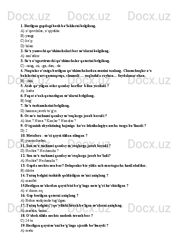 1.   Berilgan gapdagi bosh bo laklarni belgilang.ʻ
A) o quvchilar, o qiydilar  	
ʻ ʻ
B) yangi       
С ) ko p
ʻ
D) bilan
2.   So z yasovchi qo shimchalari bor so zlarni belgilang.
ʻ ʻ ʻ
A) san’atkor
3. So z o zgartiruvchi qo shimchalar qatorini belgilang.
ʻ ʻ ʻ
C) -ning, -ni, -ga,-dan, -da
4.   Nuqtalar o rniga berilgan qo shimchalardan mosini tanlang.	
ʻ ʻ   Chumchuqlar o z 	ʻ
bolalarini qurt-qumuqrsqa, chumoli … saqlashda rayhon… foydalanar ekan.
B) –dan
5.   Atab qo yilgan otlar qanday harflar  bilan yoziladi ?	
ʻ
A)  katta
6. Faqat o zak qatnashgan so zlarni belgilang.
ʻ ʻ
B) bog	
ʻ
7.   So z turkumlarini belgilang.
ʻ
D) hamma javob to g ri	
ʻ ʻ
8. Ot so z turkumi qanday so roqlarga javob beradi ?	
ʻ ʻ
A) kim ? Nima ? Kimlar ? Nimalar ?
9.   O rganish obyektining hajmiga  ko ra leksikalogiya necha turga bo linadi ?	
ʻ ʻ ʻ
D) 2
10.  Metafora - so zi qaysi tildan olingan ?	
ʻ
B) yunonchadan
11. Son so z turkumi qanday so roqlarga javob beradi ?	
ʻ ʻ
D) Nechta ? Nechanchi ?
12.   Son so z turkumi qanday so roqlarga javob bo ladi?
ʻ ʻ ʻ
A) Nechta? Nechanchi ?
13.   Gapda nechta son bor? Dehqonlar bir yilda uch martagacha hosil oladilar.
B) ikkita 
14. Tutuq belgisi tushirib qoldirilgan so zni aniqlang	
ʻ  ?
A) marifat
15.Berilgan so zlardan qaysi biri bo g inga noto g ri ko chirilgan ?	
ʻ ʻ ʻ ʻ ʻ ʻ
A) o chirm-oq	
ʻ
16.   Gap berilgan qatorni aniqlang ?
A) Bobur andijonda tug ilgan.	
ʻ
17.  Tutuq belgisi (’) qo yilishi kerak bo lgan so zlarni
ʻ ʻ ʻ  aniqlang.
A) maraka, tazim.
18. O zbek tilida nechta undosh tovush bor ?	
ʻ
С ) 24 ta
19. Berilgan qaysi so zni bo g inga ajratib bo lmaydi ?	
ʻ ʻ ʻ ʻ
A) matn    