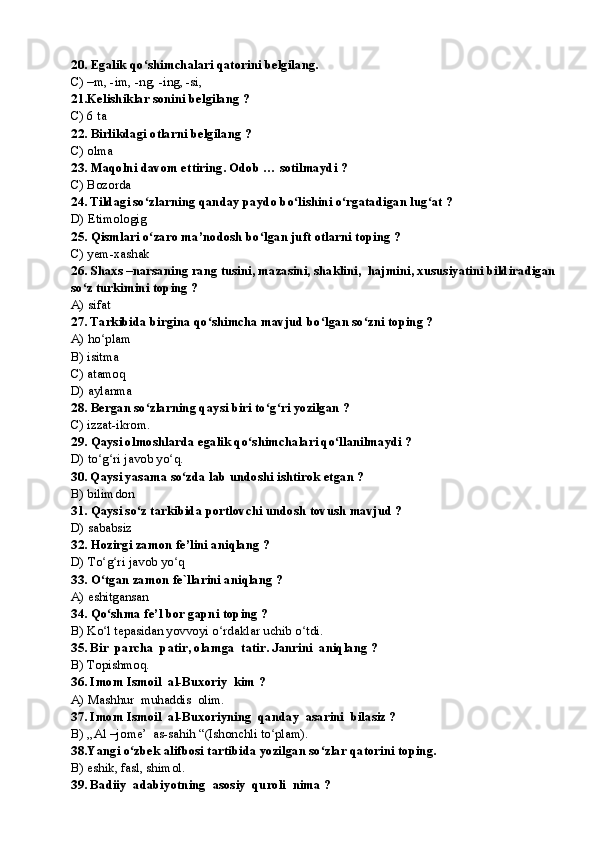 20.   Egalik qo shimchalari qatorini belgilang.ʻ
С ) –m, -im, -ng, -ing, -si,
21. K elishik lar sonini belgilang  ?
С ) 6 ta
22.   Birlikdagi otlarni belgilang ?
C) olma
23.   Maqolni davom ettiring. Odob … sotilmaydi ?
С ) Bozorda
24. Tildagi so zlarning qanday paydo bo lishini o rgatadigan lug at ?
ʻ ʻ ʻ ʻ
D) Etimologig
25.   Qismlari o zaro ma’nodosh bo lgan juft otlarni toping ?
ʻ ʻ
С ) yem-xashak
26. Shaxs –narsaning rang tusini, mazasini, shaklini,  hajmini, xususiyatini bildiradigan 
so z turkimini toping ?	
ʻ
A) sifat
27. Tarkibida birgina qo shimcha mavjud bo lgan so zni toping ?	
ʻ ʻ ʻ
A) ho plam	
ʻ
B) isitma
С ) atamoq
D) aylanma
28.   Bergan so zlarning qaysi biri to g ri yozilgan ?	
ʻ ʻ ʻ
С ) izzat-ikrom.  
29.   Qaysi olmoshlarda egalik qo shimchalari qo llanilmaydi ?	
ʻ ʻ
D) to g ri javob yo q.	
ʻ ʻ ʻ
30. Qaysi yasama so zda lab undoshi ishtirok etgan ?	
ʻ
B) bilimdon
31.   Qaysi so z tarkibida portlovchi undosh tovush mavjud ?	
ʻ
D) sababsiz
32.   Hozirgi zamon fe’lini aniqlang ?
D) To g ri javob yo q	
ʻ ʻ ʻ
33.   O tgan zamon fe`llarini aniqlang ?
ʻ
A) eshitgansan  
34.   Qo shma fe’l bor gapni toping ?
ʻ
B) Ko l tepasidan yovvoyi o rdaklar uchib o tdi.
ʻ ʻ ʻ
35. Bir  parcha  patir, olamga  tatir. Janrini  aniqlang ?
B) Topishmoq.
36. Imom Ismoil  al-Buxoriy  kim ?
A) Mashhur  muhaddis  olim. 
37. Imom Ismoil  al-Buxoriyning  qanday  asarini  bilasiz ?
B) ,,Al –jome’  as-sahih “(Ishonchli to plam).	
ʻ
38.Yangi o zbek alifbosi tartibida yozilgan so zlar qatorini toping.	
ʻ ʻ
B) eshik, fasl, shimol.
39. Badiiy  adabiyotning  asosiy  quroli  nima ? 