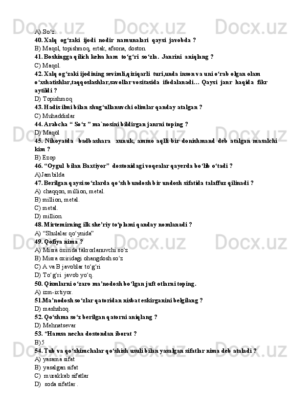A) So z. ʻ
40. Xalq  og zaki  ijodi  nodir  namunalari  qaysi  javobda ?	
ʻ
B) Maqol, topishmoq, ertak, afsona, doston.
41. Boshingga qilich kelsa ham  to g ri  so zla.  Janrini  aniqlang ?	
ʻ ʻ ʻ
C) Maqol.
42. Xalq og zaki ijodining sevimli,qiziqarli  turi,unda inson va uni o rab olgan olam 	
ʻ ʻ
o xshatishlar,taqqoslashlar,savollar vositasida  ifodalanadi… Qaysi  janr  haqida  fikr  	
ʻ
aytildi ?
D) Topishmoq
43. Hadis ilmi bilan shug ullanuvchi olimlar qanday atalgan ?	
ʻ
C) Muhaddislar
44. Arabcha “ So z ” ma`nosini bildirgan janrni toping ?	
ʻ
D) Maqol 
45.   Nihoyatda     badbashara     xunuk,   ammo   aqlli   bir   donishmand   deb   atalgan   masalchi
kim ?
B) Ezop
46. “Oygul  bilan Baxtiyor”  dostonidagi voqealar qayerda bo lib o tadi ?	
ʻ ʻ
A)Jambilda 
47. Berilgan qaysi so zlarda qo sh bundosh bir undosh sifatida talaffuz qilinadi ?	
ʻ ʻ
A) chaqqon, million, metal. 
B) million, metal.
C) metal.
D) million.
48. Mirtemirning ilk she’riy to plami qanday nomlanadi ?	
ʻ
A) “Shulalar qo ynida” 	
ʻ
49. Qofiya nima ?  
A) Misra oxirida takrorlanuvchi so z	
ʻ
B) Misra oxiridagi ohangdosh so z	
ʻ
C) A va B javoblar to g ri	
ʻ ʻ
D) To g ri  javob yo q.	
ʻ ʻ ʻ
50. Qismlarni o zaro ma’nodosh bo lgan juft otlarni toping.	
ʻ ʻ
A) izm-ixtiyor.
51.Ma ’ nodosh so zlar qatoridan nisbat eskirganini belgilang ?
ʻ
D) mashshoq.
52. Qo shma so z berilgan qatorni aniqlang ?	
ʻ ʻ
D) Mehnatsevar
53.  “ Hamsa necha dostondan iborat ?
B) 5
54. Tub va qo shimchalar qo shish usuli bilan yasalgan sifatlar nima deb ataladi ? 	
ʻ ʻ
A) yasama sifat
B)  yasalgan sifat
C)  murakkab sifatlar
D)  soda sifatlar . 