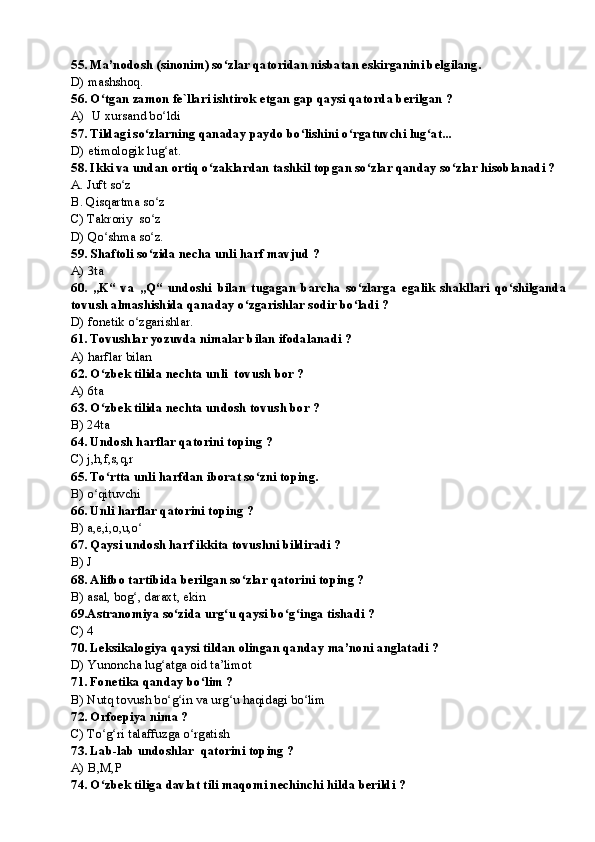 55. Ma’nodosh (sinonim) so zlar qatoridan nisbatan eskirganini belgilang.ʻ
D) mashshoq.
56. O tgan zamon fe`llari ishtirok etgan gap qaysi qatorda berilgan ?	
ʻ
A) U xursand bo ldi	
ʻ
57 .  Tildagi so zlarning qanaday paydo bo lishini o rgatuvchi lug at...	
ʻ ʻ ʻ ʻ
D) etimologik lug at.	
ʻ
58. Ikki va undan ortiq o zaklardan tashkil topgan so zlar qanday so zlar hisoblanadi ?	
ʻ ʻ ʻ
A. Juft so z                       	
ʻ
B. Qisqartma so z	
ʻ
C) Takroriy  so z 
ʻ
D) Qo shma so z.	
ʻ ʻ
59. Shaftoli so zida necha unli harf mavjud ?	
ʻ
A) 3ta
60.   „K“   va   „Q“   undoshi   bilan   tugagan   barcha   so zlarga   egalik   shakllari   qo shilganda	
ʻ ʻ
tovush almashishida qanaday o zgarishlar sodir bo ladi ?	
ʻ ʻ
D) fonetik o zgarishlar.	
ʻ
61. Tovushlar yozuvda nimalar bilan ifodalanadi ?
A) harflar bilan      
62. O zbek tilida nechta unli  tovush bor ?	
ʻ
A) 6ta
63. O zbek tilida nechta undosh tovush bor ?
ʻ
B) 24ta
64. Undosh harflar qatorini toping ?
C) j,h,f,s,q,r  
65. To rtta unli harfdan iborat so zni toping.
ʻ ʻ
B) o qituvchi   	
ʻ
66. Unli harflar qatorini toping ?
B) a,e,i,o,u,o	
ʻ
67. Qaysi undosh harf ikkita tovushni bildiradi ?
B) J
68. Alifbo tartibida berilgan so zlar qatorini toping ?	
ʻ
B) asal, bog , daraxt, ekin	
ʻ
69.Astranomiya so zida urg u qaysi bo g inga tishadi ?	
ʻ ʻ ʻ ʻ
C) 4 
70. Leksikalogiya qaysi tildan olingan qanday ma’noni anglatadi ?
D) Yunoncha lug atga oid ta’limot	
ʻ
71. Fonetika qanday bo lim ?	
ʻ
B) Nutq tovush bo g in va urg u haqidagi bo lim	
ʻ ʻ ʻ ʻ
72. Orfoepiya nima ?
C) To g ri talaffuzga o rgatish	
ʻ ʻ ʻ
73. Lab-lab undoshlar  qatorini toping ?
A) B,M,P
74. O zbek tiliga davlat tili maqomi nechinchi hilda berildi ?
ʻ 