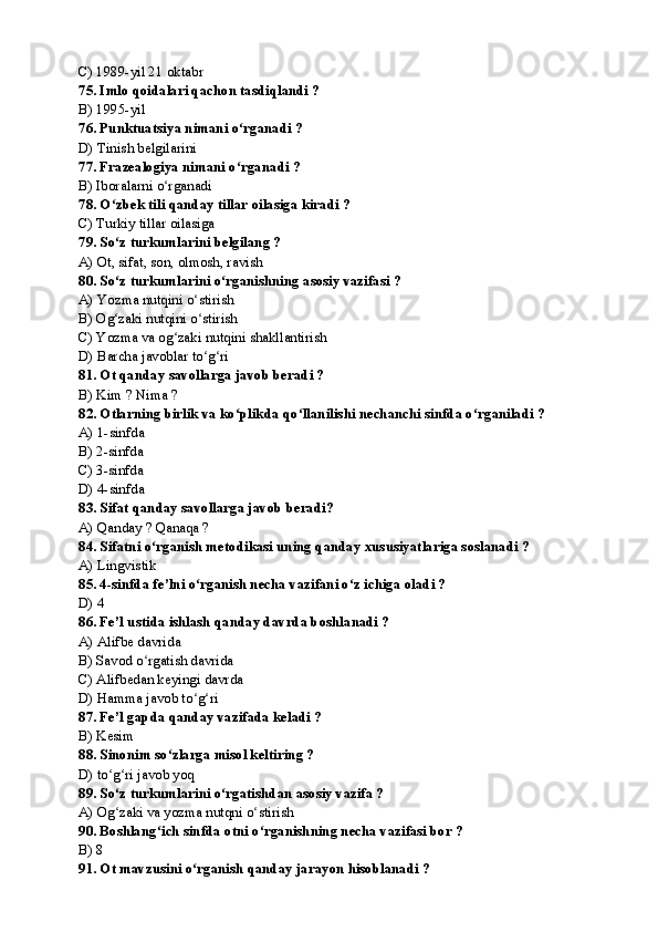 C) 1989-yil 21 oktabr
75. Imlo qoidalari qachon tasdiqlandi ?
B) 1995-yil
76. Punktuatsiya nimani o rganadi ?ʻ
D) Tinish belgilarini
77. Frazealogiya nimani o rganadi ?
ʻ
B) Iboralarni o rganadi	
ʻ
78. O zbek tili qanday tillar oilasiga kiradi ?	
ʻ
C) Turkiy tillar oilasiga 
79. So z turkumlarini belgilang ?
ʻ
A) Ot, sifat, son, olmosh, ravish
80. So z turkumlarini o rganishning asosiy vazifasi ?
ʻ ʻ
A) Yozma nutqini o stirish	
ʻ
B) Og zaki nutqini o stirish	
ʻ ʻ
C) Yozma va og zaki nutqini shakllantirish	
ʻ
D) Barcha javoblar to g ri	
ʻ ʻ
81. Ot qanday savollarga javob beradi ?
B) Kim ? Nima ?
82. Otlarning birlik va ko plikda qo llanilishi nechanchi sinfda o rganiladi ?	
ʻ ʻ ʻ
A) 1-sinfda
B) 2-sinfda
C) 3-sinfda
D) 4-sinfda
83. Sifat qanday savollarga javob beradi?
A) Qanday ? Qanaqa ?
84. Sifatni o rganish metodikasi uning qanday xususiyatlariga soslanadi ?	
ʻ
A) Lingvistik
85 . 4-sinfda fe’lni o rganish necha vazifani o z ichiga oladi ?	
ʻ ʻ
D) 4
86. Fe’l ustida ishlash qanday davrda boshlanadi ?
A) Alifbe davrida 
B) Savod o rgatish davrida 	
ʻ
C) Alifbedan keyingi davrda 
D) Hamma javob to g ri	
ʻ ʻ
87. Fe’l gapda qanday vazifada keladi ?
B) Kesim
88. Sinonim so zlarga misol keltiring ?	
ʻ
D) to g ri javob yoq	
ʻ ʻ
89. So z turkumlarini o rgatishdan asosiy vazifa ?
ʻ ʻ
A) Og zaki va yozma nutqni o stirish
ʻ ʻ
90. Boshlang ich sinfda otni o rganishning necha vazifasi bor ?	
ʻ ʻ
B) 8
91. Ot mavzusini o rganish qanday jarayon hisoblanadi ?	
ʻ 