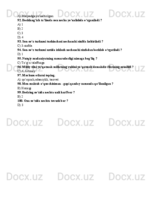 A) Maqsadga yo naltirilgan ʻ
92. Boshlang ich ta’limda son necha yo nalishda o rganiladi ?	
ʻ ʻ ʻ
A) 1
B) 2
C) 3
D) 4
93. Son-so z turkumi tushinchasi nechanchi sinfda keltiriladi ?	
ʻ
C) 3-sinfda
94. Son-so z turkumi ustida ishlash nechanchi sinfadan boshlab o rgatiladi ?
ʻ ʻ
D) 1
95. Nutqiy madaniyatning samaradorligi nimaga bog liq ?	
ʻ
C) To g ri talaffuzga	
ʻ ʻ
96. Milliy tilni yo qotmak millatning ruhini yo qotmak demakdir-fikrining muallifi ?	
ʻ ʻ
C) A.Avloniy
97. Mavhum otlarni toping.
A) qo rqinch,odamiylik, tarovat.	
ʻ
98. Men maktab o quvchisiman - gapi qanday zamonda qo llanilgan ?	
ʻ ʻ
B) Hozirgi
99 . Bodring so zida nechta unli harf bor ?	
ʻ
B) 2
100. Ona so zida nechta tovush bor ?	
ʻ
D) 3 