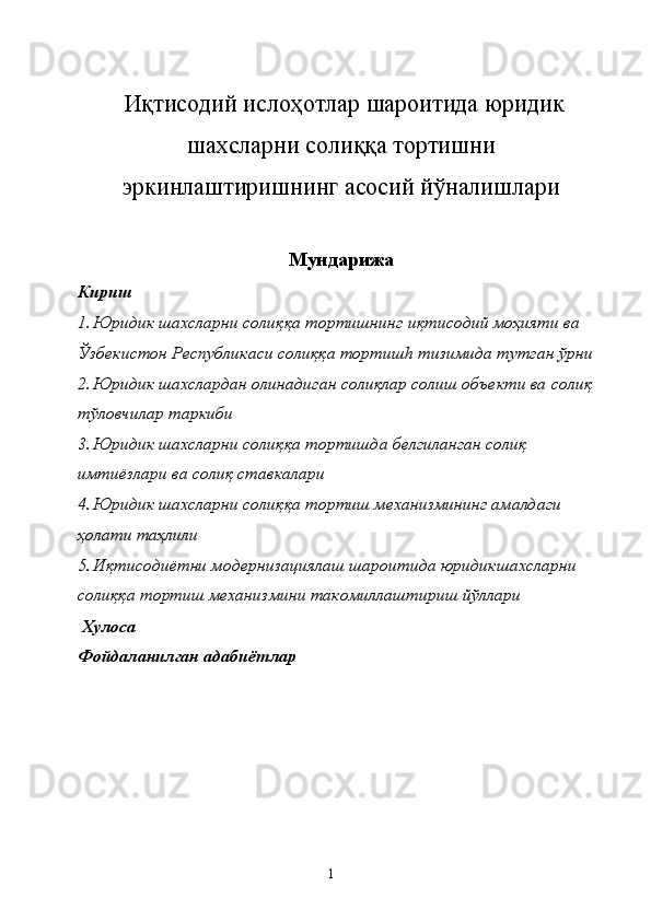  
 Иқтисодий ислоҳотлар шароитида юридик
шахсларни солиққа тортишни
эркинлаштиришнинг асосий йўналишлари 
Мундарижа
Кириш 
1. Юридик шахсларни солиққа тортишнинг иқтисодий моҳияти ва 
Ўзбекистон Республикаси солиққа тортиш h  тизимида тутган ўрни 
2. Юридик шахслардан олинадиган солиқлар солиш объекти ва солиқ 
тўловчилар таркиби 
3. Юридик шахсларни солиққа тортишда белгиланган солиқ 
имтиёзлари ва солиқ ставкалари 
4. Юридик шахсларни солиққа тортиш механизмининг амалдаги 
ҳолати таҳлили 
5. Иқтисодиётни модернизациялаш шароитида юридикшахсларни 
солиққа тортиш механизмини такомиллаштириш йўллари 
 Хулоса 
Фойдаланилган адабиётлар 
 
  1   
