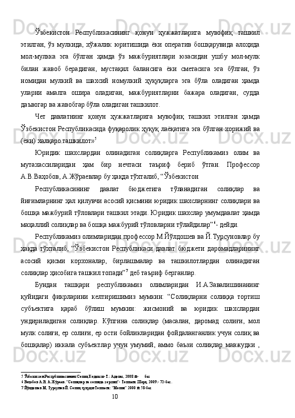 Ўзбекистон   Республикасининг   қонун   ҳужжатларига   мувофиқ   ташкил
этилган,   ўз   мулкида,   хўжалик   юритишида   ёки   оператив   бошқарувида   алоҳида
мол-мулкка   эга   бўлган   ҳамда   ўз   мажбуриятлари   юзасидан   ушбу   мол-мулк
билан   жавоб   берадиган,   мустақил   балансига   ёки   сметасига   эга   бўлган,   ўз
номидан   мулкий   ва   шахсий   номулкий   ҳуқуқларга   эга   бўла   оладиган   ҳамда
уларни   амалга   ошира   оладиган,   мажбуриятларни   бажара   оладиган,   судда
даъвогар ва жавобгар бўла оладиган ташкилот. 
Чет   давлатнинг   қонун   ҳужжатларига   мувофиқ   ташкил   этилган   ҳамда
Ўзбекистон Республикасида фуқаролик ҳуқуқ лаёқатига эга бўлган хорижий ва
(ёки) халқаро ташкилот» 5
 
Юридик   шахслардан   олинадиган   солиқларга   Республикамиз   олим   ва
мутахассиларидан   ҳам   бир   нечтаси   таъриф   бериб   ўтган.   Профессор
А.В.Ваҳобов, А.Жўраевлар бу ҳақда тўхталиб, “Ўзбекистон 
Республикасининг   давлат   бюджетига   тўланадиган   солиқлар   ва
йиғимларнинг ҳал қилувчи асосий қисмини юридик шахсларнинг солиқлари ва
бошқа мажбурий тўловлари ташкил этади. Юридик шахслар умумдавлат ҳамда
маҳаллий солиқлар ва бошқа мажбурий тўловларни тўлайдилар” 6
- дейди. 
Республикамиз олимларидан профессор М.Йўлдошев ва Й.Турсуновлар бу
ҳақда   тўхталиб,   “Ўзбекистон   Республикаси   давлат   бюджети   даромадларининг
асосий   қисми   корхоналар,   бирлашмалар   ва   ташкилотлардан   олинадиган
солиқлар ҳисобига ташкил топади” 7
 деб таъриф берганлар. 
Бундан   ташқари   республикамиз   олимларидан   И.А.Завалишинанинг
қуйидаги   фикрларини   келтиришимиз   мумкин:   “Солиқларни   солиққа   тортиш
субъектига   қараб   бўлиш   мумкин:   жисмоний   ва   юридик   шахслардан
ундириладиган   солиқлар.   Кўпгина   солиқлар   (масалан,   даромад   солиғи,   мол
мулк солиғи, ер солиғи, ер ости бойликларидан фойдаланганлик учун солиқ ва
бошқалар)   иккала   субъектлар   учун   умумий,   аммо   баъзи   солиқлар   мавжудки   ,
5  Ўзбекистон Республикасининг Солиқ Кодекси.-Т.: Адолат, 2008 й.-      бет 
6  Ваҳобов А.В, А.Жўраев. “Солиқлар ва солиққа тортиш”- Тошкент.Шарқ, 2009.- 72-бет. 
7  Йўлдошев М, Турсунов Й. Солиқ ҳуқуқи-Тошкент: “Молия” 2000 й. 58-бет 
  10   