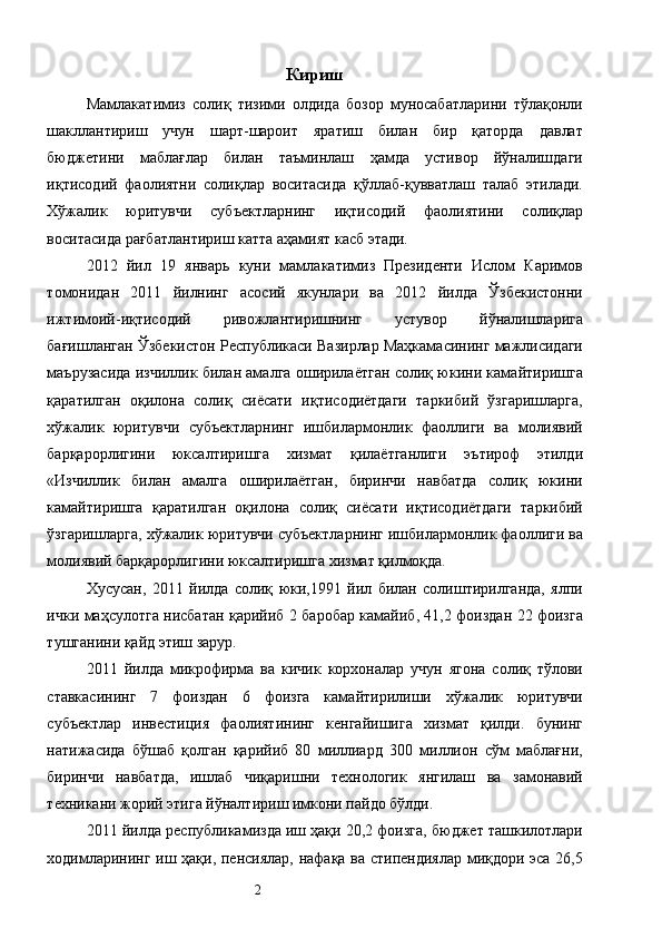 Кириш
Мамлакатимиз   солиқ   тизими   олдида   бозор   муносабатларини   тўлақонли
шакллантириш   учун   шарт-шароит   яратиш   билан   бир   қаторда   давлат
бюджетини   маблағлар   билан   таъминлаш   ҳамда   устивор   йўналишдаги
иқтисодий   фаолиятни   солиқлар   воситасида   қўллаб-қувватлаш   талаб   этилади.
Хўжалик   юритувчи   субъектларнинг   иқтисодий   фаолиятини   солиқлар
воситасида рағбатлантириш катта аҳамият касб этади. 
2012   йил   19   январь   куни   мамлакатимиз   Президенти   Ислом   Каримов
томонидан   2011   йилнинг   асосий   якунлари   ва   2012   йилда   Ўзбекистонни
ижтимоий-иқтисодий   ривожлантиришнинг   устувор   йўналишларига
бағишланган Ўзбекистон Республикаси Вазирлар Маҳкамасининг мажлисидаги
маърузасида изчиллик билан амалга оширилаётган солиқ юкини камайтиришга
қаратилган   оқилона   солиқ   сиёсати   иқтисодиётдаги   таркибий   ўзгаришларга,
хўжалик   юритувчи   субъектларнинг   ишбилармонлик   фаоллиги   ва   молиявий
барқарорлигини   юксалтиришга   хизмат   қилаётганлиги   эътироф   этилди
«Изчиллик   билан   амалга   оширилаётган,   биринчи   навбатда   солиқ   юкини
камайтиришга   қаратилган   оқилона   солиқ   сиёсати   иқтисодиётдаги   таркибий
ўзгаришларга, хўжалик юритувчи субъектларнинг ишбилармонлик фаоллиги ва
молиявий барқарорлигини юксалтиришга хизмат қилмоқда. 
Хусусан,   2011   йилда   солиқ   юки,1991   йил   билан   солиштирилганда,   ялпи
ички маҳсулотга нисбатан қарийиб 2 баробар камайиб, 41,2 фоиздан 22 фоизга
тушганини қайд этиш зарур. 
2011   йилда   микрофирма   ва   кичик   корхоналар   учун   ягона   солиқ   тўлови
ставкасининг   7   фоиздан   6   фоизга   камайтирилиши   хўжалик   юритувчи
субъектлар   инвестиция   фаолиятининг   кенгайишига   хизмат   қилди.   бунинг
натижасида   бўшаб   қолган   қарийиб   80   миллиард   300   миллион   сўм   маблағни,
биринчи   навбатда,   ишлаб   чиқаришни   технологик   янгилаш   ва   замонавий
техникани жорий этига йўналтириш имкони пайдо бўлди. 
2011 йилда республикамизда иш ҳақи 20,2 фоизга, бюджет ташкилотлари
ходимларининг иш ҳақи, пенсиялар, нафақа ва стипендиялар миқдори эса 26,5
  2   