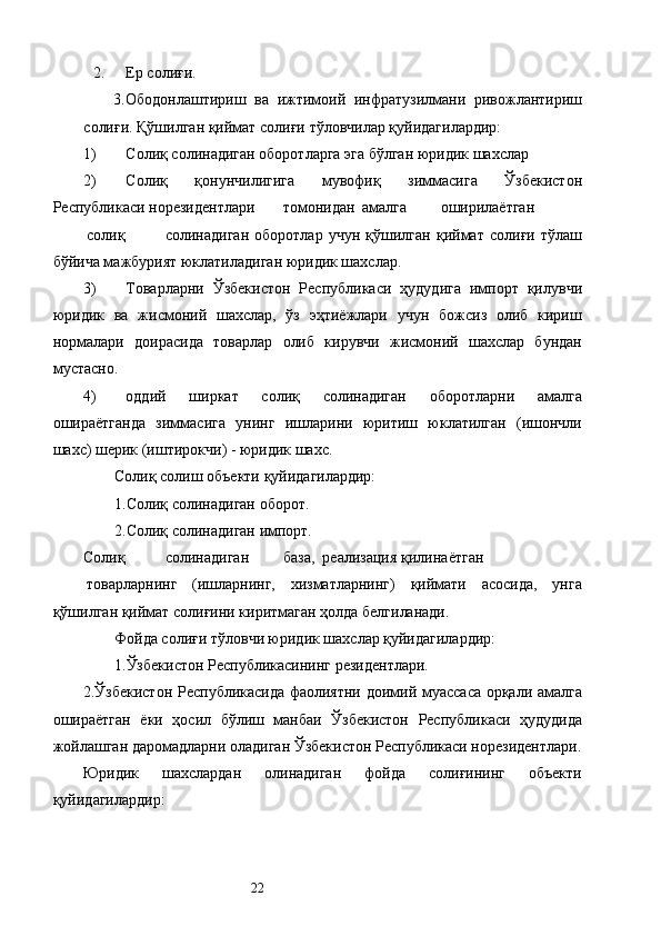 2. Ер солиғи. 
3.Ободонлаштириш   ва   ижтимоий   инфратузилмани   ривожлантириш
солиғи. Қўшилган қиймат солиғи тўловчилар қуйидагилардир: 
1) Солиқ солинадиган оборотларга эга бўлган юридик шахслар 
2) Солиқ   қонунчилигига   мувофиқ   зиммасига   Ўзбекистон
Республикаси норезидентлари  томонидан  амалга  оширилаётган  
солиқ  солинадиган   оборотлар   учун   қўшилган   қиймат   солиғи   тўлаш
бўйича мажбурият юклатиладиган юридик шахслар. 
3) Товарларни   Ўзбекистон   Республикаси   ҳудудига   импорт   қилувчи
юридик   ва   жисмоний   шахслар,   ўз   эҳтиёжлари   учун   божсиз   олиб   кириш
нормалари   доирасида   товарлар   олиб   кирувчи   жисмоний   шахслар   бундан
мустасно. 
4) оддий   ширкат   солиқ   солинадиган   оборотларни   амалга
ошираётганда   зиммасига   унинг   ишларини   юритиш   юклатилган   (ишончли
шахс) шерик (иштирокчи) - юридик шахс. 
Солиқ солиш объекти қуйидагилардир: 
1.Солиқ солинадиган оборот. 
2.Солиқ солинадиган импорт. 
Солиқ  солинадиган  база,  реализация  қилинаётган  
товарларнинг   (ишларнинг,   хизматларнинг)   қиймати   асосида,   унга
қўшилган қиймат солиғини киритмаган ҳолда белгиланади. 
Фойда солиғи тўловчи юридик шахслар қуйидагилардир: 
1.Ўзбекистон Республикасининг резидентлари. 
2.Ўзбекистон Республикасида фаолиятни доимий муассаса орқали амалга
ошираётган   ёки   ҳосил   бўлиш   манбаи   Ўзбекистон   Республикаси   ҳудудида
жойлашган даромадларни оладиган Ўзбекистон Республикаси норезидентлари.
Юридик   шахслардан   олинадиган   фойда   солиғининг   объекти
қуйидагилардир: 
  22   