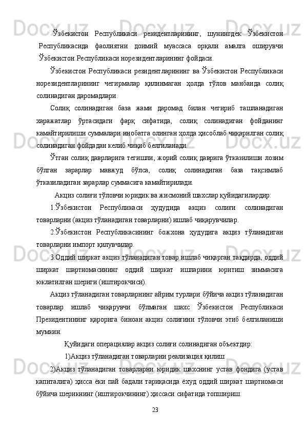 Ўзбекистон   Республикаси   резидентларининг,   шунингдек   Ўзбекистон
Республикасида   фаолиятни   доимий   муассаса   орқали   амалга   оширувчи
Ўзбекистон Республикаси норезидентларининг фойдаси. 
Ўзбекистон   Республикаси   резидентларининг   ва   Ўзбекистон   Республикаси
норезидентларининг   чегирмалар   қилинмаган   ҳолда   тўлов   манбаида   солиқ
солинадиган даромадлари. 
Солиқ   солинадиган   база   жами   даромад   билан   чегириб   ташланадиган
харажатлар   ўртасидаги   фарқ   сифатида,   солиқ   солинадиган   фойданинг
камайтирилиши суммалари инобатга олинган ҳолда ҳисоблаб чиқарилган солиқ
солинадиган фойдадан келиб чиқиб белгиланади. 
Ўтган солиқ даврларига тегишли, жорий солиқ даврига ўтказилиши лозим
бўлган   зарарлар   мавжуд   бўлса,   солиқ   солинадиган   база   тақсимлаб
ўтказиладиган зарарлар суммасига камайтирилади. 
Акциз солиғи тўловчи юридик ва жисмоний шахслар қуйидагилардир: 
1.Ўзбекистон   Республикаси   ҳудудида   акциз   солиғи   солинадиган
товарларни (акциз тўланадиган товарларни) ишлаб чиқарувчилар. 
2.Ўзбекистон   Республикасининг   божхона   ҳудудига   акциз   тўланадиган
товарларни импорт қилувчилар. 
3.Оддий ширкат акциз тўланадиган товар ишлаб чиқарган тақдирда, оддий
ширкат   шартномасининг   оддий   ширкат   ишларини   юритиш   зиммасига
юклатилган шериги (иштирокчиси). 
Акциз тўланадиган товарларнинг айрим турлари бўйича акциз тўланадиган
товарлар   ишлаб   чиқарувчи   бўлмаган   шахс   Ўзбекистон   Республикаси
Президентининг   қарорига   биноан   акциз   солиғини   тўловчи   этиб   белгиланиши
мумкин. 
Қуйидаги операциялар акциз солиғи солинадиган объектдир: 
1)Акциз тўланадиган товарларни реализация қилиш 
2)Акциз   тўланадиган   товарларни   юридик   шахснинг   устав   фондига   (устав
капиталига)   ҳисса   ёки   пай   бадали   тариқасида   ёхуд   оддий   ширкат   шартномаси
бўйича шерикнинг (иштирокчининг) ҳиссаси сифатида топшириш. 
  23   