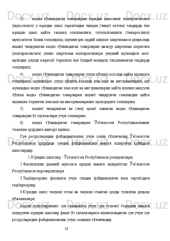 3) акциз   тўланадиган   товарларни   юридик   шахснинг   иштирокчисига
(муассисига)   у   юридик   шахс   таркибидан   чиққан   (чиқиб   кетган)   тақдирда   ёки
юридик   шахс   қайта   ташкил   этилганлиги,   тугатилганлиги   (банкротлиги)
муносабати билан топшириш, шунингдек оддий ширкат шартномаси доирасида
ишлаб   чиқарилган   акциз   тўланадиган   товарларни   мазкур   шартнома   шеригига
(иштирокчисига)   унинг   шартнома   иштирокчилари   умумий   мулкидаги   мол-
мулкдан улуши ажратиб берилган ёки бундай молмулк тақсимланган тақдирда
топшириш. 
4) акциз тўланадиган товарларни улуш қўшиш асосида қайта ишлашга
топшириш,   шунингдек   улуш   қўшиш   асосида   хом   ашё   ва   материалларни,   шу
жумладан акциз тўланадиган хом ашё ва материалларни қайта ишлаш маҳсули
бўлган   акциз   тўланадиган   товарларни   ишлаб   чиқарувчи   томонидан   қайта
ишлашга берилган хом ашё ва материалларнинг мулкдорига топшириш. 
5) ишлаб   чиқарилган   ва   (ёки)   қазиб   олинган   акциз   тўланадиган
товарларни ўз эҳтиёжлари учун топшириш. 
6) акциз   тўланадиган   товарларни   Ўзбекистон   Республикасининг
божхона ҳудудига импорт қилиш. 
Сув   ресурсларидан   фойдаланганлик   учун   солиқ   тўловчилар   Ўзбекистон
Республикаси   ҳудудида   сувдан   фойдаланишни   амалга   оширувчи   қуйидаги
шахслардир: 
1.Юридик шахслар - Ўзбекистон Республикаси резидентлари. 
2.Фаолиятини   доимий   муассаса   орқали   амалга   ошираётган   Ўзбекистон
Республикаси норезидентлари. 
3.Тадбиркорлик   фаолияти   учун   сувдан   фойдаланувчи   якка   тартибдаги
тадбиркорлар. 
4.Юридик   шахс   ташкил   этган   ва   ташкил   этмаган   ҳолда   тузилган   деҳқон
хўжаликлари. 
Аҳоли   пунктларининг   сув   таъминоти   учун   сув   етказиб   беришни   амалга
оширувчи юридик шахслар фақат ўз эҳтиёжларига ишлатиладиган сув учун сув
ресурсларидан фойдаланганлик учун солиқни тўловчидир. 
  24   