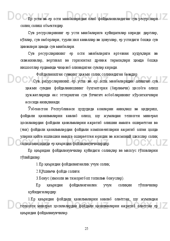 Ер   усти   ва   ер   ости   манбаларидан   олиб   фойдаланиладиган   сув   ресурслари
солиқ солиш объектидир. 
Сув   ресурсларининг   ер   усти   манбаларига   қуйидагилар   киради:   дарёлар,
кўллар, сув омборлари, турли хил каналлар ва ҳовузлар, ер устидаги бошқа сув
ҳавзалари ҳамда сув манбалари. 
Сув   ресурсларининг   ер   ости   манбаларига   артезиан   қудуқлари   ва
скважиналар,   вертикал   ва   горизонтал   дренаж   тармоқлари   ҳамда   бошқа
иншоотлар ёрдамида чиқазиб олинадиган сувлар киради. 
Фойдаланилган сувнинг ҳажми солиқ солинадиган базадир. 
Сув   ресурсларининг   ер   усти   ва   ер   ости   манбаларидан   олинган   сув
ҳажми   сувдан   фойдаланишнинг   бухгалтерия   (бирламчи)   ҳисобга   олиш
ҳужжатларида   акс   эттирилган   сув   ўлчагич   асбобларининг   кўрсаткичлари
асосида аниқланади. 
Ўзбекистон   Республикаси   ҳудудида   конларни   аниқлаш   ва   қидириш,
фойдали   қазилмаларни   кавлаб   олиш,   шу   жумладан   техноген   минерал
ҳосилалардан   фойдали   қазилмаларни   ажратиб   олишни   амалга   ошираётган   ва
(ёки)   фойдали   қазилмалардан   фойдали   компонентларни   ажратиб   олган   ҳолда
уларни қайта ишлашни амалга ошираётган юридик ва жисмоний шахслар солиқ
солиш мақсадида ер қаъридан фойдаланувчилардир. 
Ер   қаъридан   фойдаланувчилар   қуйидаги   солиқлар   ва   махсус   тўловларни
тўлайдилар: 
1.Ер қаъридан фойдаланганлик учун солиқ. 
2.Қўшимча фойда солиғи. 
3.Бонус (имзоли ва тижоратбоп топилма бонуслар). 
Ер   қаъридан   фойдаланганлик   учун   солиқни   тўловчилар
қуйидагилардир: 
1.Ер   қаъридан   фойдали   қазилмаларни   кавлаб   олаётган,   шу   жумладан
техноген   минерал   ҳосилалардан   фойдали   қазилмаларни   ажратиб   олаётган   ер
қаъридан фойдаланувчилар. 
  25   