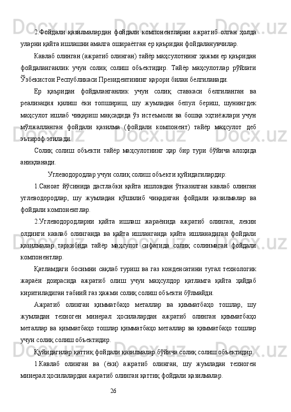 2.Фойдали   қазилмалардан   фойдали   компонентларни   ажратиб   олган   ҳолда
уларни қайта ишлашни амалга ошираётган ер қаъридан фойдаланувчилар. 
Кавлаб олинган (ажратиб олинган) тайёр маҳсулотнинг ҳажми ер қаъридан
фойдаланганлик   учун   солиқ   солиш   объектидир.   Тайёр   маҳсулотлар   рўйхати
Ўзбекистон Республикаси Президентининг қарори билан белгиланади. 
Ер   қаъридан   фойдаланганлик   учун   солиқ   ставкаси   белгиланган   ва
реализация   қилиш   ёки   топшириш,   шу   жумладан   бепул   бериш,   шунингдек
маҳсулот   ишлаб   чиқариш   мақсадида   ўз   истеъмоли   ва   бошқа   эҳтиёжлари   учун
мўлжалланган   фойдали   қазилма   (фойдали   компонент)   тайёр   маҳсулот   деб
эътироф этилади. 
Солиқ   солиш   объекти   тайёр   маҳсулотнинг   ҳар   бир   тури   бўйича   алоҳида
аниқланади. 
Углеводородлар учун солиқ солиш объекти қуйидагилардир: 
1.Саноат   йўсинида   дастлабки   қайта   ишловдан   ўтказилган   кавлаб   олинган
углеводородлар,   шу   жумладан   қўшилиб   чиқадиган   фойдали   қазилмалар   ва
фойдали компонентлар. 
2.Углеводородларни   қайта   ишлаш   жараёнида   ажратиб   олинган,   лекин
олдинги   кавлаб   олинганда   ва   қайта   ишланганда   қайта   ишланадиган   фойдали
қазилмалар   таркибида   тайёр   маҳсулот   сифатида   солиқ   солинмаган   фойдали
компонентлар. 
Қатламдаги   босимни   сақлаб   туриш   ва   газ   конденсатини   тугал   технологик
жараён   доирасида   ажратиб   олиш   учун   маҳсулдор   қатламга   қайта   ҳайдаб
киритиладиган табиий газ ҳажми солиқ солиш объекти бўлмайди. 
Ажратиб   олинган   қимматбаҳо   металлар   ва   қимматбаҳо   тошлар,   шу
жумладан   техноген   минерал   ҳосилалардан   ажратиб   олинган   қимматбаҳо
металлар   ва   қимматбаҳо   тошлар   қимматбаҳо   металлар   ва   қимматбаҳо   тошлар
учун солиқ солиш объектидир. 
Қуйидагилар қаттиқ фойдали қазилмалар бўйича солиқ солиш объектидир: 
1.Кавлаб   олинган   ва   (ёки)   ажратиб   олинган,   шу   жумладан   техноген
минерал ҳосилалардан ажратиб олинган қаттиқ фойдали қазилмалар. 
  26   