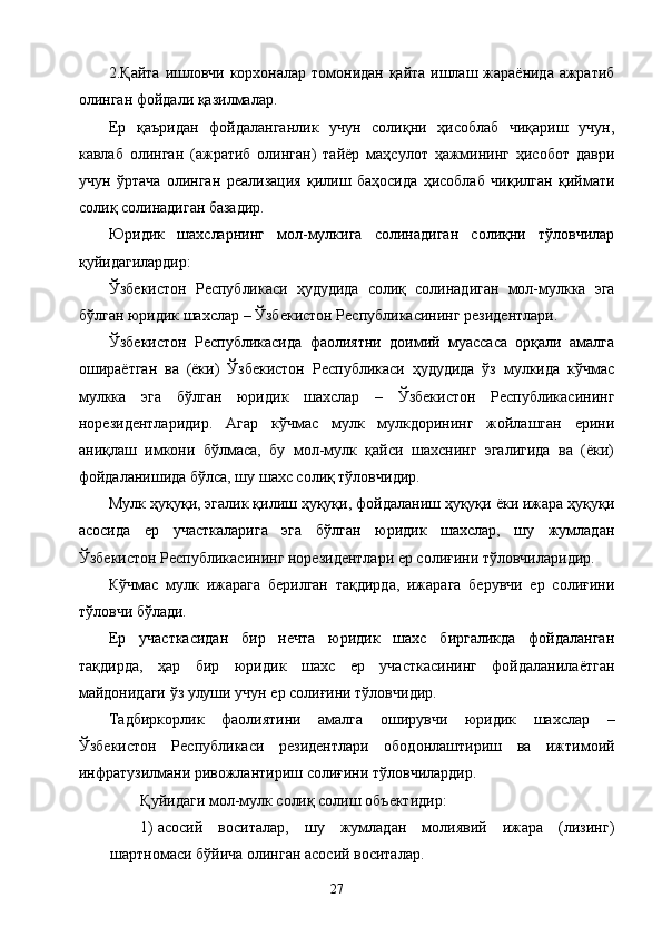 2.Қайта ишловчи корхоналар томонидан қайта ишлаш жараёнида ажратиб
олинган фойдали қазилмалар. 
Ер   қаъридан   фойдаланганлик   учун   солиқни   ҳисоблаб   чиқариш   учун,
кавлаб   олинган   (ажратиб   олинган)   тайёр   маҳсулот   ҳажмининг   ҳисобот   даври
учун   ўртача   олинган   реализация   қилиш   баҳосида   ҳисоблаб   чиқилган   қиймати
солиқ солинадиган базадир. 
Юридик   шахсларнинг   мол-мулкига   солинадиган   солиқни   тўловчилар
қуйидагилардир: 
Ўзбекистон   Республикаси   ҳудудида   солиқ   солинадиган   мол-мулкка   эга
бўлган юридик шахслар – Ўзбекистон Республикасининг резидентлари. 
Ўзбекистон   Республикасида   фаолиятни   доимий   муассаса   орқали   амалга
ошираётган   ва   (ёки)   Ўзбекистон   Республикаси   ҳудудида   ўз   мулкида   кўчмас
мулкка   эга   бўлган   юридик   шахслар   –   Ўзбекистон   Республикасининг
норезидентларидир.   Агар   кўчмас   мулк   мулкдорининг   жойлашган   ерини
аниқлаш   имкони   бўлмаса,   бу   мол-мулк   қайси   шахснинг   эгалигида   ва   (ёки)
фойдаланишида бўлса, шу шахс солиқ тўловчидир. 
Мулк ҳуқуқи, эгалик қилиш ҳуқуқи, фойдаланиш ҳуқуқи ёки ижара ҳуқуқи
асосида   ер   участкаларига   эга   бўлган   юридик   шахслар,   шу   жумладан
Ўзбекистон Республикасининг норезидентлари ер солиғини тўловчиларидир. 
Кўчмас   мулк   ижарага   берилган   тақдирда,   ижарага   берувчи   ер   солиғини
тўловчи бўлади. 
Ер   участкасидан   бир   нечта   юридик   шахс   биргаликда   фойдаланган
тақдирда,   ҳар   бир   юридик   шахс   ер   участкасининг   фойдаланилаётган
майдонидаги ўз улуши учун ер солиғини тўловчидир. 
Тадбиркорлик   фаолиятини   амалга   оширувчи   юридик   шахслар   –
Ўзбекистон   Республикаси   резидентлари   ободонлаштириш   ва   ижтимоий
инфратузилмани ривожлантириш солиғини тўловчилардир. 
Қуйидаги мол-мулк солиқ солиш объектидир: 
1) асосий   воситалар,   шу   жумладан   молиявий   ижара   (лизинг)
шартномаси бўйича олинган асосий воситалар. 
  27   