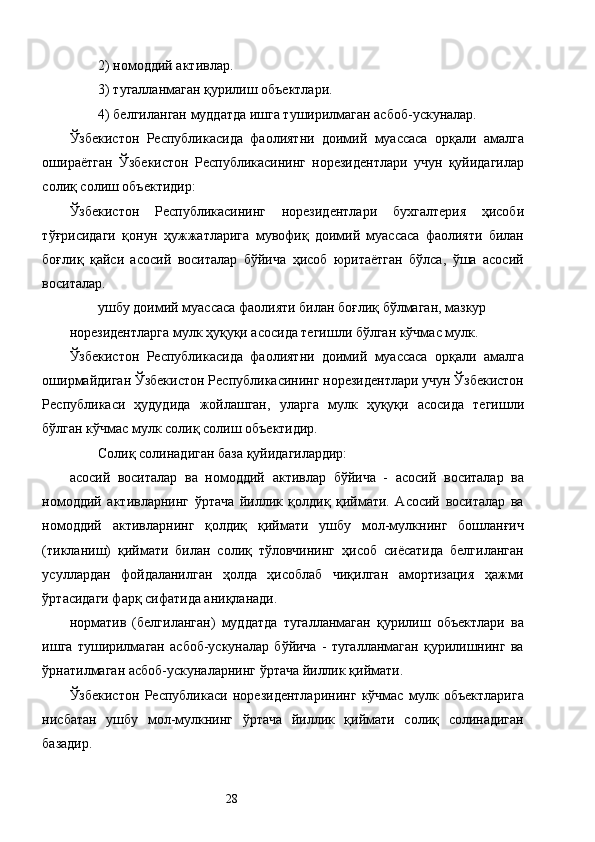 2) номоддий активлар. 
3) тугалланмаган қурилиш объектлари. 
4) белгиланган муддатда ишга туширилмаган асбоб-ускуналар. 
Ўзбекистон   Республикасида   фаолиятни   доимий   муассаса   орқали   амалга
ошираётган   Ўзбекистон   Республикасининг   норезидентлари   учун   қуйидагилар
солиқ солиш объектидир: 
Ўзбекистон   Республикасининг   норезидентлари   бухгалтерия   ҳисоби
тўғрисидаги   қонун   ҳужжатларига   мувофиқ   доимий   муассаса   фаолияти   билан
боғлиқ   қайси   асосий   воситалар   бўйича   ҳисоб   юритаётган   бўлса,   ўша   асосий
воситалар. 
ушбу доимий муассаса фаолияти билан боғлиқ бўлмаган, мазкур 
норезидентларга мулк ҳуқуқи асосида тегишли бўлган кўчмас мулк. 
Ўзбекистон   Республикасида   фаолиятни   доимий   муассаса   орқали   амалга
оширмайдиган Ўзбекистон Республикасининг норезидентлари учун Ўзбекистон
Республикаси   ҳудудида   жойлашган,   уларга   мулк   ҳуқуқи   асосида   тегишли
бўлган кўчмас мулк солиқ солиш объектидир. 
Солиқ солинадиган база қуйидагилардир: 
асосий   воситалар   ва   номоддий   активлар   бўйича   -   асосий   воситалар   ва
номоддий   активларнинг   ўртача   йиллик   қолдиқ   қиймати.   Асосий   воситалар   ва
номоддий   активларнинг   қолдиқ   қиймати   ушбу   мол-мулкнинг   бошланғич
(тикланиш)   қиймати   билан   солиқ   тўловчининг   ҳисоб   сиёсатида   белгиланган
усуллардан   фойдаланилган   ҳолда   ҳисоблаб   чиқилган   амортизация   ҳажми
ўртасидаги фарқ сифатида аниқланади. 
норматив   (белгиланган)   муддатда   тугалланмаган   қурилиш   объектлари   ва
ишга   туширилмаган   асбоб-ускуналар   бўйича   -   тугалланмаган   қурилишнинг   ва
ўрнатилмаган асбоб-ускуналарнинг ўртача йиллик қиймати. 
Ўзбекистон   Республикаси   норезидентларининг   кўчмас   мулк   объектларига
нисбатан   ушбу   мол-мулкнинг   ўртача   йиллик   қиймати   солиқ   солинадиган
базадир. 
  28   