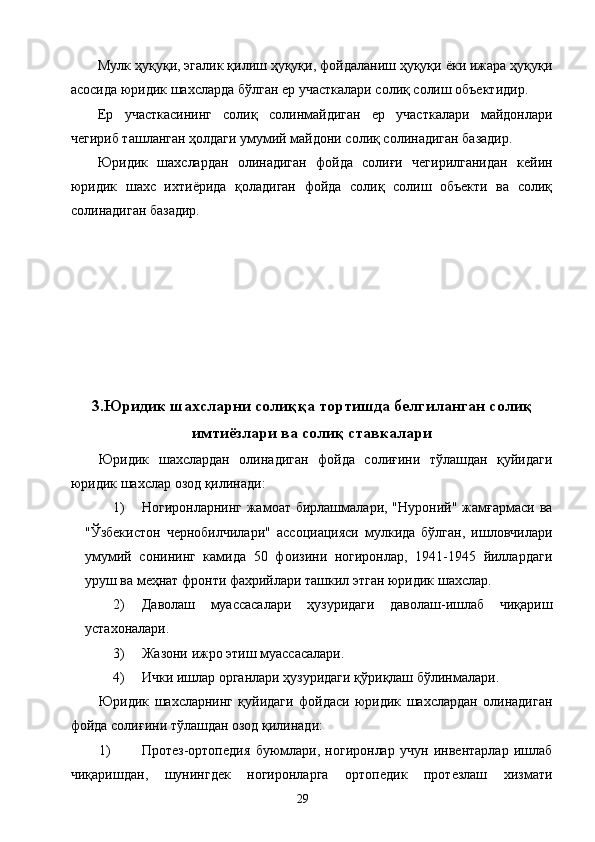 Мулк ҳуқуқи, эгалик қилиш ҳуқуқи, фойдаланиш ҳуқуқи ёки ижара ҳуқуқи
асосида юридик шахсларда бўлган ер участкалари солиқ солиш объектидир. 
Ер   участкасининг   солиқ   солинмайдиган   ер   участкалари   майдонлари
чегириб ташланган ҳолдаги умумий майдони солиқ солинадиган базадир. 
Юридик   шахслардан   олинадиган   фойда   солиғи   чегирилганидан   кейин
юридик   шахс   ихтиёрида   қоладиган   фойда   солиқ   солиш   объекти   ва   солиқ
солинадиган базадир. 
 
 
 
 
 
 
 
3.Юридик шахсларни солиққа тортишда белгиланган солиқ
имтиёзлари ва солиқ ставкалари
Юридик   шахслардан   олинадиган   фойда   солиғини   тўлашдан   қуйидаги
юридик шахслар озод қилинади: 
1) Ногиронларнинг жамоат бирлашмалари, "Нуроний" жамғармаси  ва
"Ўзбекистон   чернобилчилари"   ассоциацияси   мулкида   бўлган,   ишловчилари
умумий   сонининг   камида   50   фоизини   ногиронлар,   1941-1945   йиллардаги
уруш ва меҳнат фронти фахрийлари ташкил этган юридик шахслар. 
2) Даволаш   муассасалари   ҳузуридаги   даволаш-ишлаб   чиқариш
устахоналари. 
3) Жазони ижро этиш муассасалари. 
4) Ички ишлар органлари ҳузуридаги қўриқлаш бўлинмалари. 
Юридик   шахсларнинг   қуйидаги   фойдаси   юридик   шахслардан   олинадиган
фойда солиғини тўлашдан озод қилинади: 
1) Протез-ортопедия   буюмлари,   ногиронлар   учун   инвентарлар   ишлаб
чиқаришдан,   шунингдек   ногиронларга   ортопедик   протезлаш   хизмати
  29   