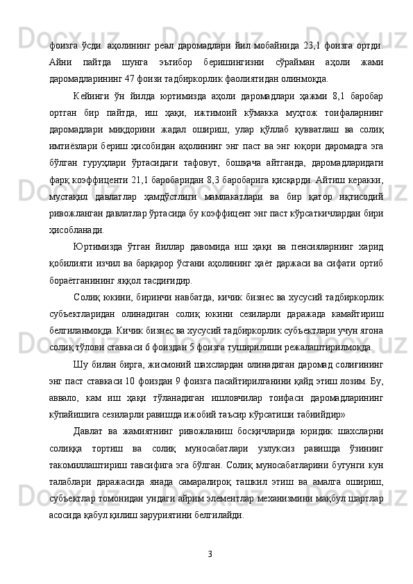 фоизга   ўсди.   аҳолининг   реал   даромадлари   йил   мобайнида   23,1   фоизга   ортди.
Айни   пайтда   шунга   эътибор   беришингизни   сўрайман   аҳоли   жами
даромадларининг 47 фоизи тадбиркорлик фаолиятидан олинмоқда. 
Кейинги   ўн   йилда   юртимизда   аҳоли   даромадлари   ҳажми   8,1   баробар
ортган   бир   пайтда,   иш   ҳақи,   ижтимоий   кўмакка   муҳтож   тоифаларнинг
даромадлари   миқдорини   жадал   ошириш,   улар   қўллаб   қувватлаш   ва   солиқ
имтиёзлари   бериш   ҳисобидан   аҳолининг   энг   паст   ва   энг   юқори   даромадга   эга
бўлган   гуруҳлари   ўртасидаги   тафовут,   бошқача   айтганда,   даромадларидаги
фарқ коэффиценти 21,1 баробаридан 8,3 баробарига қисқарди. Айтиш керакки,
мустақил   давлатлар   ҳамдўстлиги   мамлакатлари   ва   бир   қатор   иқтисодий
ривожланган давлатлар ўртасида бу коэффицент энг паст кўрсаткичлардан бири
ҳисобланади. 
Юртимизда   ўтган   йиллар   давомида   иш   ҳақи   ва   пенсияларнинг   харид
қобилияти изчил ва барқарор ўсгани  аҳолининг ҳаёт даржаси ва сифати ортиб
бораётганининг яққол тасдиғидир. 
Солиқ юкини, биринчи навбатда, кичик бизнес ва хусусий тадбиркорлик
субъектларидан   олинадиган   солиқ   юкини   сезиларли   даражада   камайтириш
белгиланмоқда. Кичик бизнес ва хусусий тадбиркорлик субъектлари учун ягона
солиқ тўлови ставкаси 6 фоиздан 5 фоизга туширилиши режалаштирилмоқда. 
Шу билан бирга, жисмоний шахслардан олинадиган даромад солиғининг
энг паст ставкаси 10 фоиздан 9 фоизга пасайтирилганини қайд этиш лозим. Бу,
аввало,   кам   иш   ҳақи   тўланадиган   ишловчилар   тоифаси   даромадларининг
кўпайишига сезиларли равишда ижобий таъсир кўрсатиши табиийдир» 
Давлат   ва   жамиятнинг   ривожланиш   босқичларида   юридик   шахсларни
солиққа   тортиш   ва   солиқ   муносабатлари   узлуксиз   равишда   ўзининг
такомиллаштириш  тавсифига   эга   бўлган.  Солиқ  муносабатларини  бугунги  кун
талаблари   даражасида   янада   самаралироқ   ташкил   этиш   ва   амалга   ошириш,
субъектлар томонидан ундаги айрим элементлар механизмини мақбул шартлар
асосида қабул қилиш заруриятини белгилайди. 
  3   