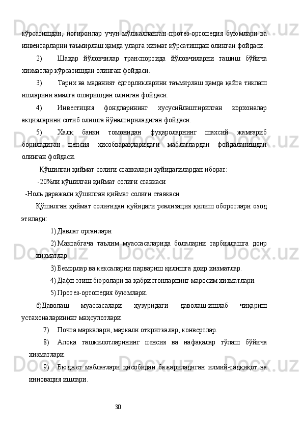 кўрсатишдан,   ногиронлар   учун   мўлжалланган   протез-ортопедия   буюмлари   ва
инвентарларни таъмирлаш ҳамда уларга хизмат кўрсатишдан олинган фойдаси. 
2) Шаҳар   йўловчилар   транспортида   йўловчиларни   ташиш   бўйича
хизматлар кўрсатишдан олинган фойдаси. 
3) Тарих ва маданият ёдгорликларини таъмирлаш ҳамда қайта тиклаш
ишларини амалга оширишдан олинган фойдаси. 
4) Инвестиция   фондларининг   хусусийлаштирилган   корхоналар
акцияларини сотиб олишга йўналтириладиган фойдаси. 
5) Халқ   банки   томонидан   фуқароларнинг   шахсий   жамғариб
бориладиган   пенсия   ҳисобварақларидаги   маблағлардан   фойдаланишдан
олинган фойдаси. 
Қўшилган қиймат солиғи ставкалари қуйидагилардан иборат: 
 -20%ли қўшилган қиймат солиғи ставкаси 
  -Ноль даражали қўшилган қиймат солиғи ставкаси 
Қўшилган қиймат солиғидан қуйидаги реализация қилиш оборотлари озод
этилади: 
1) Давлат органлари 
2) Мактабгача   таълим   муассасаларида   болаларни   тарбиялашга   доир
хизматлар. 
3) Беморлар ва кексаларни парвариш қилишга доир хизматлар. 
4) Дафн этиш бюролари ва қабристонларнинг маросим хизматлари. 
5) Протез-ортопедия буюмлари. 
6)Даволаш   муассасалари   ҳузуридаги   даволаш-ишлаб   чиқариш
устахоналарининг маҳсулотлари. 
7) Почта маркалари, маркали откриткалар, конвертлар. 
8) Алоқа   ташкилотларининг   пенсия   ва   нафақалар   тўлаш   бўйича
хизматлари. 
9) Бюджет   маблағлари   ҳисобидан   бажариладиган   илмий-тадқиқот   ва
инновация ишлари. 
  30   