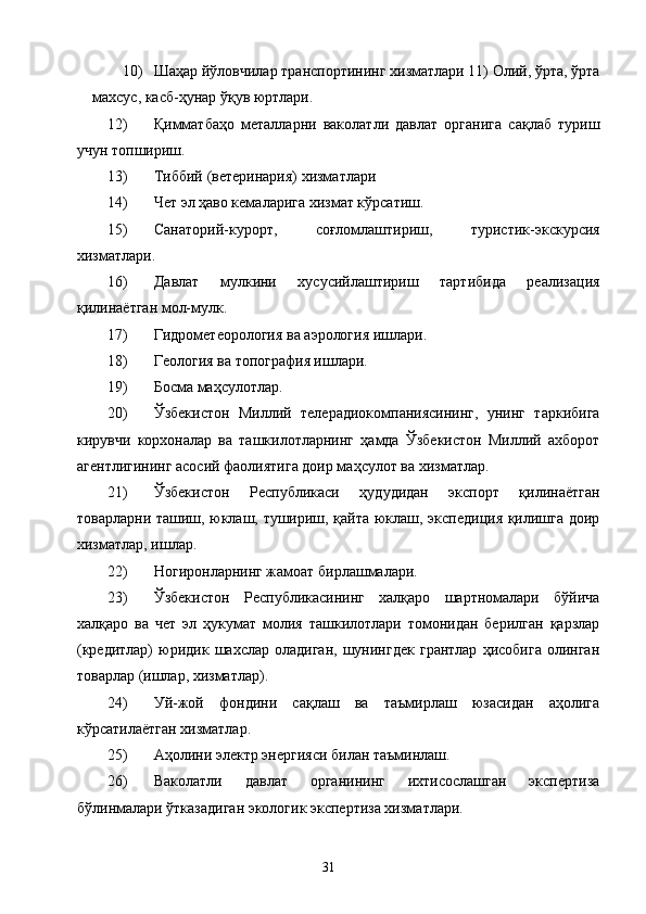10) Шаҳар йўловчилар транспортининг хизматлари 11) Олий, ўрта, ўрта
махсус, касб-ҳунар ўқув юртлари. 
12) Қимматбаҳо   металларни   ваколатли   давлат   органига   сақлаб   туриш
учун топшириш. 
13) Тиббий (ветеринария) хизматлари 
14) Чет эл ҳаво кемаларига хизмат кўрсатиш. 
15) Санаторий-курорт,   соғломлаштириш,   туристик-экскурсия
хизматлари. 
16) Давлат   мулкини   хусусийлаштириш   тартибида   реализация
қилинаётган мол-мулк. 
17) Гидрометеорология ва аэрология ишлари. 
18) Геология ва топография ишлари. 
19) Босма маҳсулотлар. 
20) Ўзбекистон   Миллий   телерадиокомпаниясининг,   унинг   таркибига
кирувчи   корхоналар   ва   ташкилотларнинг   ҳамда   Ўзбекистон   Миллий   ахборот
агентлигининг асосий фаолиятига доир маҳсулот ва хизматлар. 
21) Ўзбекистон   Республикаси   ҳудудидан   экспорт   қилинаётган
товарларни ташиш, юклаш, тушириш, қайта юклаш, экспедиция қилишга доир
хизматлар, ишлар. 
22) Ногиронларнинг жамоат бирлашмалари. 
23) Ўзбекистон   Республикасининг   халқаро   шартномалари   бўйича
халқаро   ва   чет   эл   ҳукумат   молия   ташкилотлари   томонидан   берилган   қарзлар
(кредитлар)   юридик   шахслар   оладиган,   шунингдек   грантлар   ҳисобига   олинган
товарлар (ишлар, хизматлар). 
24) Уй-жой   фондини   сақлаш   ва   таъмирлаш   юзасидан   аҳолига
кўрсатилаётган хизматлар. 
25) Аҳолини электр энергияси билан таъминлаш. 
26) Ваколатли   давлат   органининг   ихтисослашган   экспертиза
бўлинмалари ўтказадиган экологик экспертиза хизматлари. 
  31   