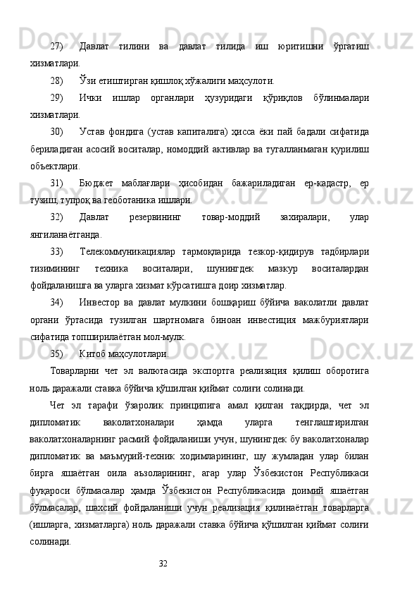 27) Давлат   тилини   ва   давлат   тилида   иш   юритишни   ўргатиш
хизматлари. 
28) Ўзи етиштирган қишлоқ хўжалиги маҳсулоти. 
29) Ички   ишлар   органлари   ҳузуридаги   қўриқлов   бўлинмалари
хизматлари. 
30) Устав   фондига   (устав   капиталига)   ҳисса   ёки   пай   бадали   сифатида
бериладиган   асосий   воситалар,   номоддий   активлар   ва   тугалланмаган   қурилиш
объектлари. 
31) Бюджет   маблағлари   ҳисобидан   бажариладиган   ер-кадастр,   ер
тузиш, тупроқ ва геоботаника ишлари. 
32) Давлат   резервининг   товар-моддий   захиралари,   улар
янгиланаётганда. 
33) Телекоммуникациялар   тармоқларида   тезкор-қидирув   тадбирлари
тизимининг   техника   воситалари,   шунингдек   мазкур   воситалардан
фойдаланишга ва уларга хизмат кўрсатишга доир хизматлар. 
34) Инвестор   ва   давлат   мулкини   бошқариш   бўйича   ваколатли   давлат
органи   ўртасида   тузилган   шартномага   биноан   инвестиция   мажбуриятлари
сифатида топширилаётган мол-мулк. 
35) Китоб маҳсулотлари. 
Товарларни   чет   эл   валютасида   экспортга   реализация   қилиш   оборотига
ноль даражали ставка бўйича қўшилган қиймат солиғи солинади. 
Чет   эл   тарафи   ўзаролик   принципига   амал   қилган   тақдирда,   чет   эл
дипломатик   ваколатхоналари   ҳамда   уларга   тенглаштирилган
ваколатхоналарнинг расмий фойдаланиши учун, шунингдек бу ваколатхоналар
дипломатик   ва   маъмурий-техник   ходимларининг,   шу   жумладан   улар   билан
бирга   яшаётган   оила   аъзоларининг,   агар   улар   Ўзбекистон   Республикаси
фуқароси   бўлмасалар   ҳамда   Ўзбекистон   Республикасида   доимий   яшаётган
бўлмасалар,   шахсий   фойдаланиши   учун   реализация   қилинаётган   товарларга
(ишларга, хизматларга) ноль даражали ставка бўйича қўшилган қиймат солиғи
солинади. 
  32   