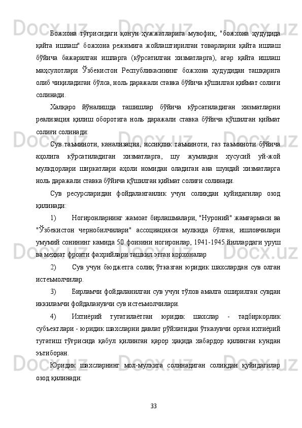 Божхона   тўғрисидаги   қонун   ҳужжатларига   мувофиқ,   "божхона   ҳудудида
қайта   ишлаш"   божхона   режимига   жойлаштирилган   товарларни   қайта   ишлаш
бўйича   бажарилган   ишларга   (кўрсатилган   хизматларга),   агар   қайта   ишлаш
маҳсулотлари   Ўзбекистон   Республикасининг   божхона   ҳудудидан   ташқарига
олиб чиқиладиган бўлса, ноль даражали ставка бўйича қўшилган қиймат солиғи
солинади. 
Халқаро   йўналишда   ташишлар   бўйича   кўрсатиладиган   хизматларни
реализация   қилиш   оборотига   ноль   даражали   ставка   бўйича   қўшилган   қиймат
солиғи солинади: 
Сув   таъминоти,   канализация,   иссиқлик   таъминоти,   газ   таъминоти   бўйича
аҳолига   кўрсатиладиган   хизматларга,   шу   жумладан   хусусий   уй-жой
мулкдорлари   ширкатлари   аҳоли   номидан   оладиган   ана   шундай   хизматларга
ноль даражали ставка бўйича қўшилган қиймат солиғи солинади. 
Сув   ресурсларидан   фойдаланганлик   учун   солиқдан   қуйидагилар   озод
қилинади: 
1) Ногиронларнинг жамоат бирлашмалари, "Нуроний" жамғармаси  ва
"Ўзбекистон   чернобилчилари"   ассоциацияси   мулкида   бўлган,   ишловчилари
умумий сонининг камида 50 фоизини ногиронлар, 1941-1945 йиллардаги уруш
ва меҳнат фронти фахрийлари ташкил этган корхоналар 
2) Сув   учун   бюджетга   солиқ   ўтказган   юридик   шахслардан   сув   олган
истеъмолчилар. 
3) Бирламчи фойдаланилган сув учун тўлов амалга оширилган сувдан
иккиламчи фойдаланувчи сув истеъмолчилари. 
4) Ихтиёрий   тугатилаётган   юридик   шахслар   -   тадбиркорлик
субъектлари - юридик шахсларни давлат рўйхатидан ўтказувчи орган ихтиёрий
тугатиш   тўғрисида   қабул   қилинган   қарор   ҳақида   хабардор   қилинган   кундан
эътиборан. 
Юридик   шахсларнинг   мол-мулкига   солинадиган   солиқдан   қуйидагилар
озод қилинади: 
  33   