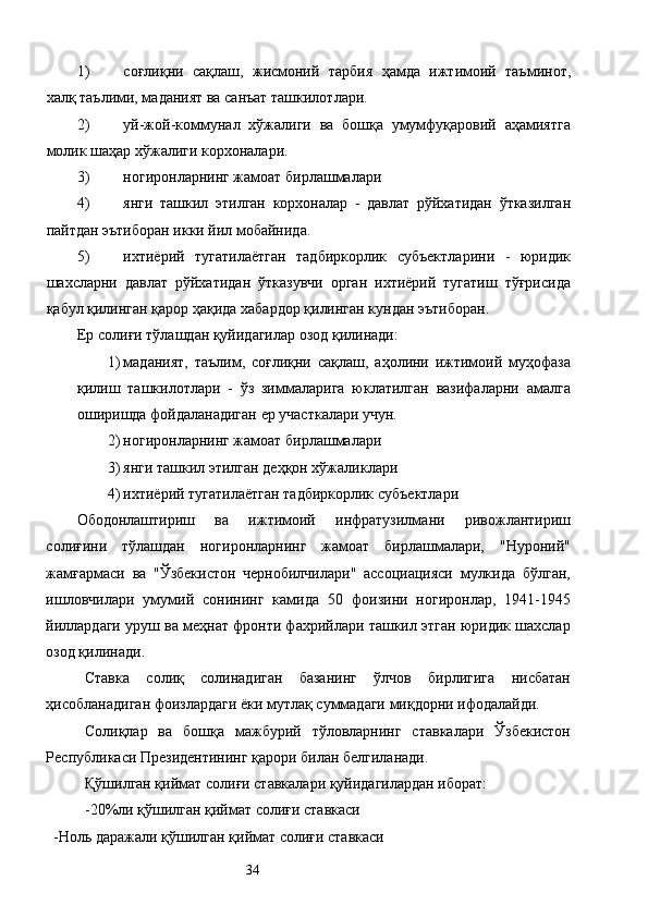 1) соғлиқни   сақлаш,   жисмоний   тарбия   ҳамда   ижтимоий   таъминот,
халқ таълими, маданият ва санъат ташкилотлари. 
2) уй-жой-коммунал   хўжалиги   ва   бошқа   умумфуқаровий   аҳамиятга
молик шаҳар хўжалиги корхоналари. 
3) ногиронларнинг жамоат бирлашмалари 
4) янги   ташкил   этилган   корхоналар   -   давлат   рўйхатидан   ўтказилган
пайтдан эътиборан икки йил мобайнида. 
5) ихтиёрий   тугатилаётган   тадбиркорлик   субъектларини   -   юридик
шахсларни   давлат   рўйхатидан   ўтказувчи   орган   ихтиёрий   тугатиш   тўғрисида
қабул қилинган қарор ҳақида хабардор қилинган кундан эътиборан. 
Ер солиғи тўлашдан қуйидагилар озод қилинади: 
1) маданият,   таълим,   соғлиқни   сақлаш,   аҳолини   ижтимоий   муҳофаза
қилиш   ташкилотлари   -   ўз   зиммаларига   юклатилган   вазифаларни   амалга
оширишда фойдаланадиган ер участкалари учун. 
2) ногиронларнинг жамоат бирлашмалари 
3) янги ташкил этилган деҳқон хўжаликлари 
4) ихтиёрий тугатилаётган тадбиркорлик субъектлари 
Ободонлаштириш   ва   ижтимоий   инфратузилмани   ривожлантириш
солиғини   тўлашдан   ногиронларнинг   жамоат   бирлашмалари,   "Нуроний"
жамғармаси   ва   "Ўзбекистон   чернобилчилари"   ассоциацияси   мулкида   бўлган,
ишловчилари   умумий   сонининг   камида   50   фоизини   ногиронлар,   1941-1945
йиллардаги уруш ва меҳнат фронти фахрийлари ташкил этган юридик шахслар
озод қилинади. 
Ставка   солиқ   солинадиган   базанинг   ўлчов   бирлигига   нисбатан
ҳисобланадиган фоизлардаги ёки мутлақ суммадаги миқдорни ифодалайди. 
Солиқлар   ва   бошқа   мажбурий   тўловларнинг   ставкалари   Ўзбекистон
Республикаси Президентининг қарори билан белгиланади. 
Қўшилган қиймат солиғи ставкалари қуйидагилардан иборат: 
-20%ли қўшилган қиймат солиғи ставкаси 
  -Ноль даражали қўшилган қиймат солиғи ставкаси 
  34   