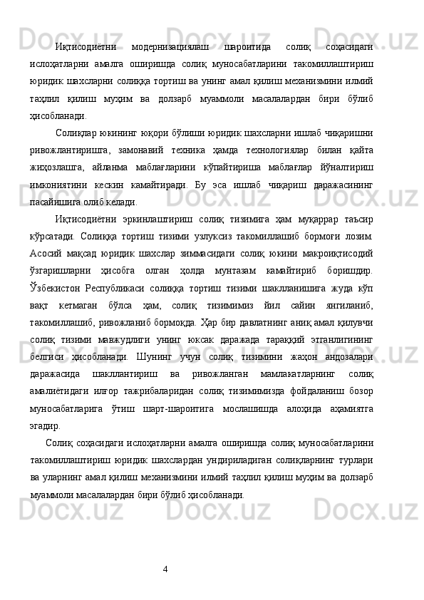 Иқтисодиётни   модернизациялаш   шароитида   солиқ   соҳасидаги
ислоҳатларни   амалга   оширишда   солиқ   муносабатларини   такомиллаштириш
юридик шахсларни солиққа тортиш ва унинг амал қилиш механизмини илмий
таҳлил   қилиш   муҳим   ва   долзарб   муаммоли   масалалардан   бири   бўлиб
ҳисобланади. 
Солиқлар юкининг юқори бўлиши юридик шахсларни ишлаб чиқаришни
ривожлантиришга,   замонавий   техника   ҳамда   технологиялар   билан   қайта
жиҳозлашга,   айланма   маблағларини   кўпайтириша   маблағлар   йўналтириш
имкониятини   кескин   камайтиради.   Бу   эса   ишлаб   чиқариш   даражасининг
пасайишига олиб келади. 
Иқтисодиётни   эркинлаштириш   солиқ   тизимига   ҳам   муқаррар   таъсир
кўрсатади.   Солиққа   тортиш   тизими   узлуксиз   такомиллашиб   бормоғи   лозим.
Асосий   мақсад   юридик   шахслар   зиммасидаги   солиқ   юкини   макроиқтисодий
ўзгаришларни   ҳисобга   олган   ҳолда   мунтазам   камайтириб   боришдир.
Ўзбекистон   Республикаси   солиққа   тортиш   тизими   шаклланишига   жуда   кўп
вақт   кетмаган   бўлса   ҳам,   солиқ   тизимимиз   йил   сайин   янгиланиб,
такомиллашиб, ривожланиб бормоқда. Ҳар бир давлатнинг аниқ амал қилувчи
солиқ   тизими   мавжудлиги   унинг   юксак   даражада   тараққий   этганлигининг
белгиси   ҳисобланади.   Шунинг   учун   солиқ   тизимини   жаҳон   андозалари
даражасида   шакллантириш   ва   ривожланган   мамлакатларнинг   солиқ
амалиётидаги   илғор   тажрибаларидан   солиқ   тизимимизда   фойдаланиш   бозор
муносабатларига   ўтиш   шарт-шароитига   мослашишда   алоҳида   аҳамиятга
эгадир. 
Солиқ   соҳасидаги   ислоҳатларни   амалга   оширишда   солиқ   муносабатларини
такомиллаштириш   юридик   шахслардан   ундириладиган   солиқларнинг   турлари
ва уларнинг амал қилиш механизмини илмий таҳлил қилиш муҳим ва долзарб
муаммоли масалалардан бири бўлиб ҳисобланади. 
 
  4   